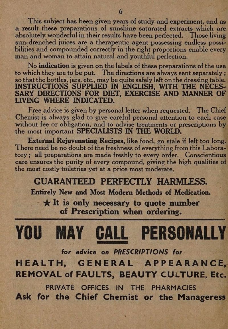This subject has been given years of study and experiment, and as a result these preparations of sunshine saturated extracts which are absolutely. wonderful in their results have been perfected. Those living sun-drenched juices are a therapeutic agent possessing endless possi- bilities and compounded correctly in the nght proportions enable every man and woman to attain natural and youthful perfection. No indication is given on the labels of these preparations of the use to which they are to be put. The directions are always sent separately ; so that the bottles, jars, etc., may be quite safely left on the dressing table. INSTRUCTIONS SUPPLIED IN ENGLISH, WITH THE NECES- SARY DIRECTIONS FOR DIET, EXERCISE AND MANNER OF LIVING WHERE INDICATED. Free advice is given by personal letter when requested. The Chief Chemist is always glad to give careful personal attention to each case without fee or obligation, and to advise treatments or prescriptions by the most important SPECIALISTS IN THE WORLD. External Rejuvenating Recipes, like food, go stale if left too long. There need be no doubt of the freshness of everything from this Labora- tory; all preparations are made freshly to every order. Conscientious care ensures the purity of every compound, giving the high qualities of the most costly toiletries yet at a price most moderate. GUARANTEED PERFECTLY HARMLESS. Entirely New and Most Modern Methods of Medication. - %&amp; It is only necessary to quote number of Prescription when ordering. YOU MAY GALL PERSONALLY for advice on PRESCRIPTIONS for 3 HEALTH, GENERAL APPEARANCE, REMOVAL of FAULTS, BEAUTY CULTURE, Etc. PRIVATE OFFICES IN THE PHARMACIES i Ask for the Chief Chemist or the Manageress