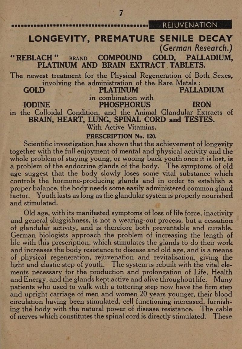 BSRSSHCRESHSTERRHSRESERCEECRSHCSSESGeSeeeeet REJ UVENATION LONGEVITY, PREMATURE SENILE DECAY (German Research.) *“REBLACH ” sranp COMPOUND GOLD, PALLADIUM, PLATINUM AND BRAIN EXTRACT. TABLETS. The newest treatment for the Physical Regeneration of Both Sexes, involving the administration of the Rare Metals : GOLD : PLATINUM PALLADIUM in combination with IODINE PHOSPHORUS IRON in the Colloidal Condition, and the Animal Glandular Extracts of BRAIN, HEART, LUNG, SPINAL CORD and TESTES. With Naive Vitamins. PRESCRIPTION No. 120. Scientific investigation has shown that the achievement of longevity together with the full enjoyment of mental and physical activity and the whole problem of staying young, or wooing back youth once it is lost, is a problem of the endocrine glands of the body. The symptoms of old age suggest that the body slowly loses some vital substance which controls the hormone-producing glands and in order to establish a proper balance, the body needs some easily administered common gland factor. Youth lasts as long as the glandular system is properly nourished and stimulated. ‘ Old age, with its manifested symptoms of loss of life force, i inactivity and general sluggishness, i is not a wearing-out process, but a cessation of glandular activity, and is therefore both preventable and curable. German biologists approach the problem of increasing the length of life with this prescription, which stimulates the glands to do their work and increases the body resistance to disease and old age, and is a means of physical regeneration, rejuvenation and revitalisation, giving the light and elastic step of youth. The system is rebuilt with the vital ele- ments necessary for the production and prolongation of Life, Health and Energy, and the glands kept active and alive throughout life. Many patients who used to walk with a tottering step now have the firm step and upright carriage of men and women 20 years younger, their blood circulation having been stimulated, cell functioning increased, furnish- ing the body with the natural power of disease resistance. The cable of nerves which constitutes the spinal cord is directly stimulated. These