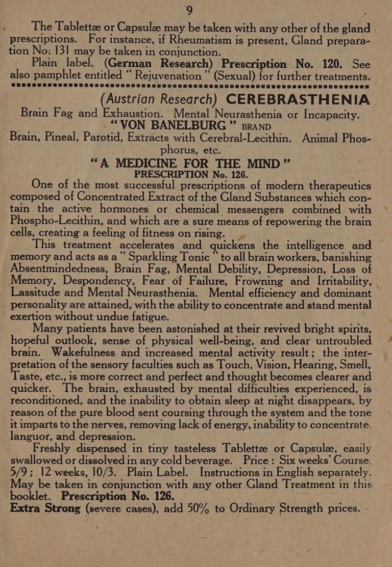 The Tablettze or Capsulze may be taken with any other of the gland . prescriptions. For instance, if Rheumatism is present, Gland prepara- tion No: 13] may be taken in conjunction. Plain label. (German Research) Prescription No. 120. See also pamphlet entitled “ Rejuvenation ” (Sexual) for further treatments. (Austrian Research) CEREBRASTHENIA Brain Fag and Exhaustion. Mental Neurasthenia or Incapacity. — . “VON BANELBURG ” sranp Brain, Pineal, Parotid, Extracts with Cerebral-Lecithin. Animal Phos- phorus, etc. **A MEDICINE FOR THE MIND ” PRESCRIPTION No. 126. One of the most successful prescriptions of modern therapeutics composed of Concentrated Extract of the Gland Substances which con- tain the active hormones or chemical messengers combined with Phospho-Lecithin, and which are a sure means of repowering the brain cells, creating a feeling of fitness on rising. | ; This treatment accelerates and. quickens the intelligence and memory and acts as a‘ Sparkling Tonic  to all brain workers, banishing _ Absentmindedness, Brain Fag, Mental Debility, Depression, Loss of Memory, Despondency, Fear of Failure, Frowning and Irritability, | Lassitude and Mental Neurasthenia. Mental efficiency and dominant personality are attained, with the ability to concentrate and stand mental exertion without undue fatigue. Many patients have been astonished at their revived bright spirits, hopeful outlook, sense of physical well-being, and clear untroubled brain. Wakefulness and increased mental activity result; the inter- pretation of the sensory faculties such as Touch, Vision, Hearing, Smell, Taste, etc., is more correct and perfect and thought becomes clearer and quicker. The brain, exhausted by mental difficulties experienced, is reconditioned, and the inability to obtain sleep at night disappears, by reason of the pure blood sent coursing through the system and the tone it imparts to the nerves, removing lack of energy, inability to concentrate. languor, and depression. Freshly dispensed in tiny tasteless Tablettzee or Capsule, easily swallowed or dissolved in any cold beverage. Price: Six weeks’ Course. 5/9; 12 weeks, 10/3. Plain Label. Instructions in English separately. May be taken in conjunction with any other Gland Treatment in this booklet. Prescription No. 126. 5