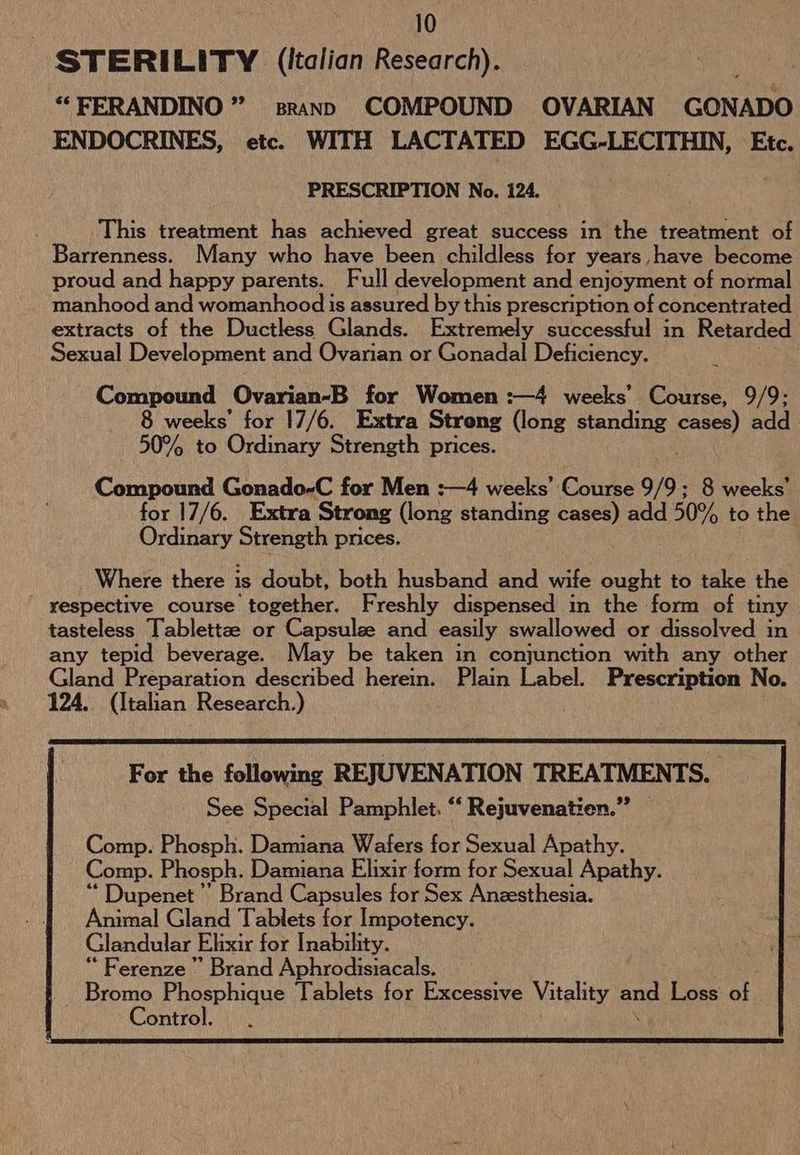 STERILITY (ltalian Research). ““FERANDINO ” srann COMPOUND OVARIAN GONADO ENDOCRINES, etc. WITH LACTATED EGG-LECITHIN, Etc. PRESCRIPTION No. 124. This treatment has achieved great success in the treatment of Barrenness. Many who have been childless for years have become proud and happy parents. Full development and enjoyment of normal manhood and womanhood is assured by this prescription of concentrated extracts of the Ductless Glands. Extremely successful in Retarded Sexual Development and Ovarian or Gonadal Deficiency. Compound Ovarian-B for Women :—4 weeks’ Course, 9/9; 8 weeks’ for 17/6. Extra Streng (long standing mere add 50% to Ordinary Strength prices. Compound Gonado-C for Men :—4 weeks’ Course 9/9; 8 weeks’ for 17/6. Extra Strong (long standing cases) add 50% to the Ordinary Strength prices. Where there is doubt, both husband and wife ought to take the respective course together. Freshly dispensed in the form of tiny tasteless Tablettze or Capsulee and easily swallowed or dissolved in any tepid beverage. May be taken in conjunction with any other Gland Preparation described herein. Plain Label. Prescription No. 124. (Italian Research.) ““Dupenet ”’ Brand Capsules for Sex Anzesthesia. Animal Gland Tablets for Impotency. Glandular Elixir for Inability. “ Ferenze ” Brand Aphrodisiacals. ae lati Tablets for Excessive Vitality ae Loss of ontro