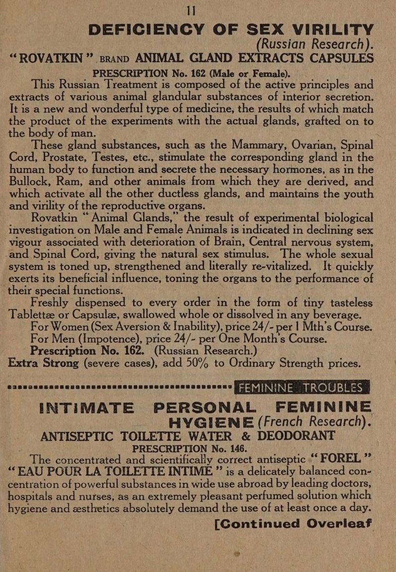 I] DEFICIENCY OF SEX VIRILITY (Russian Research). “ROVATKIN ” sranp ANIMAL GLAND EXTRACTS CAPSULES PRESCRIPTION No. 162 (Male or Female). This Russian Treatment is composed of the active principles and extracts of various animal glandular substances of interior secretion. It is a new and wonderful type of medicine, the results of which match the product of the experiments with the actual glands, grafted on to the body of man. These gland substances, such as the Mammary, Ovarian, Spinal Cord, Prostate, Testes, ete., stimulate the corresponding gland in the human body to function and secrete the necessary hormones, as in the Bullock, Ram, and other animals from which they are derived, and which activate all the other ductless glands, and maintains the youth and virility of the reproductive organs. Rovatkin “ Animal Glands,” the result of experimental biological investigation on Male and Female Animals is indicated in declining sex vigour associated with deterioration of Brain, Central nervous system, -and Spinal Cord, giving the natural sex stimulus. The whole sexual system is toned up, strengthened and literally re-vitalized. It quickly exerts its beneficial influence, toning the organs to the performance of their special functions. Freshly dispensed to every order in the form of tiny tasteless Tablettze or Capsulze, swallowed whole or dissolved in any beverage. For Women (Sex Aversion &amp; Inability), price 24/- per | Mth’s Course. For Men (Impotence), price 24/- per One Month's Course. Prescription No. 162. (Russian Research.) Extra Strong (severe cases), add 50% to Ordinary Strength prices. Tail Mdsodn LORS ERERDOEEAGKMaLavaladaeaehenas FEMININE. TROUBL ES INTIMATE PERSONAL FEMININE HYGIENE (French Research). ANTISEPTIC TOILETTE WATER &amp; DEODORANT PRESCRIPTION No. 146. The concentrated and scientifically correct antiseptic “‘ FOREL ”’ “EAU POUR LA TOILETTE INTIME ” is a delicately balanced con- centration of powerful substances in wide use abroad by leading doctors, hospitals and nurses, as an extremely pleasant perfumed solution which hygiene and zesthetics absolutely demand the use of at least once a day. [Continued Overleaf 7