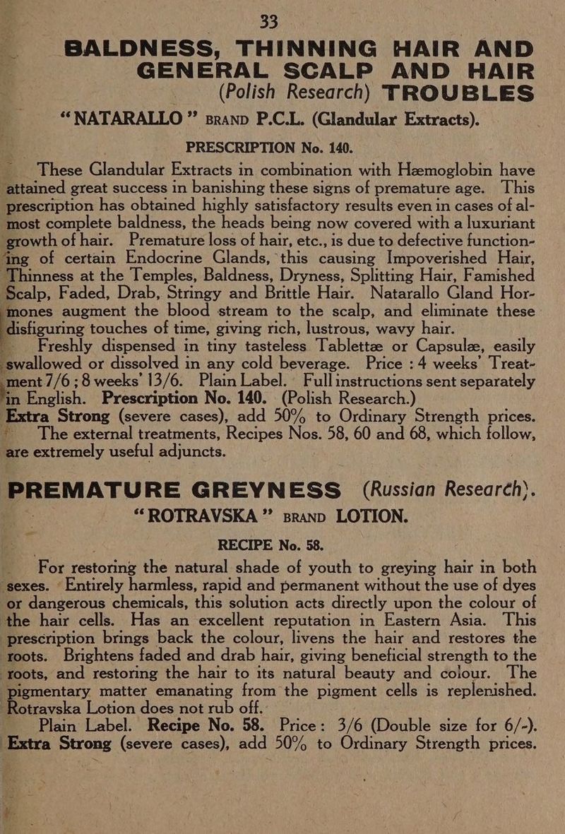 BALDNESS, THINNING HAIR AND GENERAL SCALP AND HAIR . (Polish Research) TROUBLES “*NATARALLO ”’ sranp P.C.L. (Glandular Extracts). PRESCRIPTION No. 140. _ These Glandular Extracts in combination with Hzemoglobin have attained great success in banishing these signs of premature age. This prescription has obtained highly satisfactory results even in cases of al- most complete baldness, the heads being now covered with a luxuriant growth of hair. Premature loss of hair, etc., is due to defective function- ‘ing of certain Endocrine Glands, this causing Impoverished Hair, ‘Thinness at the Temples, Baldness, Dryness, Splitting Hair, Famished Scalp, Faded, Drab, Stringy and Brittle Hair. Natarallo Gland Hor- mones augment the blood stream to the scalp, and eliminate these disliguring touches of time, giving rich, lustrous, wavy hair. : Freshly dispensed in tiny fastelees Tablettze or Capsulz, easily swallowed or dissolved in any cold beverage. Price : 4 weeks’ Treat- ment //6;8 weeks’ 13/6. Plain Label. Full instructions sent separately Me isl), “Prescription No. 140. (Polish Research ) Extra Strong (severe cases), add 50% to Ordinary Strength prices. ~The external treatments, Recipes Nos. 58, 60 and 68, which follow, are extremely useful adjuncts. ee Re GREYNESS (Russian Research). “ROTRAVSKA ” sranp LOTION. RECIPE No. 58. For restoring the natural shade of youth to greying hair in both ‘sexes. Entirely harmless, rapid and permanent without the use of dyes or dangerous chemicals, this solution acts directly upon the colour of the hair cells. Has an excellent reputation in Eastern Asia. This prescription brings back the colour, livens the hair and restores the roots. Brightens faded and drab hair, giving beneficial strength to the ‘Toots, and restoring the hair to its natural beauty and colour. The pigmentary matter emanating from the pigment cells is replenished. -Rotravska Lotion does not rub off. Plain Label. Recipe No. 58. Price: 3/6 (Double size for 6/-).