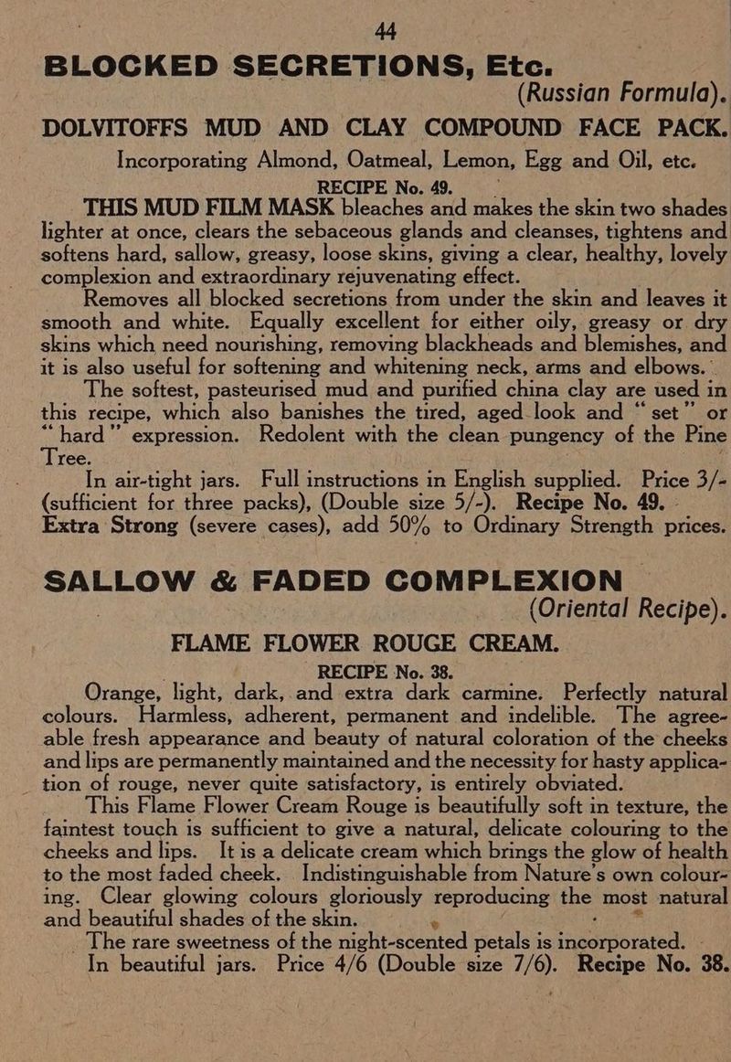 BLOCKED SECRETIONS, Etc. (Russian Formula). DOLVITOFFS MUD AND CLAY COMPOUND FACE PACK. Incorporating Almond, Oatmeal, Lemon, Egg and Oil, etc. RECIPE No. 49. THIS MUD FILM MASK bleaches and makes the skin two shades lighter at once, clears the sebaceous glands and cleanses, tightens and softens hard, sallow, greasy, loose skins, giving a clear, healthy, lovely complexion and extraordinary rejuvenating effect. Removes all blocked secretions from under the skin and leaves it smooth and white. Equally excellent for either oily, greasy or. dry skins which need nourishing, removing blackheads and blemishes, and it is also useful for softening and whitening neck, arms and elbows. he softest, pasteurised mud and purified china clay are used in this recipe, which also banishes the tired, aged-look and “set” or aenetd ” expression. Redolent with the clean pungency of the Pine ree. In air-tight jars. Full instructions in English supplied. Price 3/- (sufficient for three packs), (Double size 5/-). Recipe No. 49. - Extra Strong (severe cases), add 50% to Ordinary Strevigth prices. SALLOW & FADED COMPLEXION (Oriental Recipe). FLAME FLOWER ROUGE CREAM. RECIPE No. 38. Orange, light, dark, and extra dark carmine. Perfectly natural colours. Harmless, adherent, permanent and indelible. The agree- able fresh appearance and heanty of natural coloration of the cheeks and lips are permanently maintained and the necessity for hasty applica- _ tion of rouge, never quite satisfactory, is entirely obviated. This Flame Flower Cream Rouge is beautifully soft in texture, the faintest touch is sufficient to give a natural, delicate colouring to the cheeks and lips. It is a delicate cream which brings the glow of health to the most faded cheek. . Indistinguishable from Nature’s own colour- ing. Clear glowing colours gloriously reproducing the most natural and beautiful shades of the skin. _ The rare sweetness of the wightcsdented petals is ee In beautiful jars. Price 4/6 (Double size 7/6). Recipe No. 38.