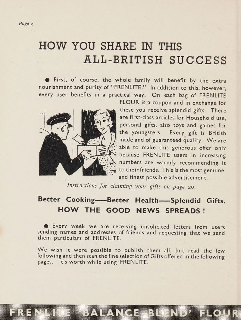 HOW YOU SHARE IN THIS ALL-BRITISH SUCCESS @ First, of course, the whole family will benefit by the extra nourishment and purity of ‘““FRENLITE.” In addition to this, however, every user benefits in a practical way. On each bag of FRENLITE FLOUR is a coupon and in exchange for these you receive splendid gifts. There are first-class articles for Household use, personal gifts, also toys and games for the youngsters. Every gift is British | made and of guaranteed quality. We are -;; able to make this generous offer only ~ because FRENLITE users in increasing numbers are warmly recommending it << to their friends. This is the most genuine, and finest possible advertisement. Instructions for claiming your gifts on page 20. Better Cooking——Better Health——Splendid Gifts. HOW THE GOOD NEWS SPREADS ! @ Every week we are receiving unsolicited letters from users sending names and addresses of friends and requesting that we send them particulars of FRENLITE.