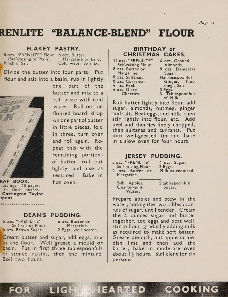FLOUR BIRTHDAY or CHRISTMAS CAKES. 12 ozs. ““FRENLITE”’ 4 ozs. Ground RENLITE “BALANCE-BLEND” FLAKEY PASTRY. 8 ozs. ‘‘FRENLITE”’ Flour (Self-raising or Plain). 6 ozs. Butter. Margarine or Lard. Pinch of Salt. Cold water to mix. Self-raising Flour. Almonds. Rh ; 8 ozs. Butter or 8 ozs. Demerara Divide the butter into four parts. Put Margarine. Sugar. : : fate 8 ozs. Sultanas. Half-teaspoonful flour and salt into a basin, rub in lightly | 3 Ooo Currants. Ginger Nut: one part of the 4 zs. Peel. meg., Salt. . 4 ozs. Glacé 3 Eggs. butter and mix to a Cherries. 3 Tablespoonfuls of Milk. stiff paste with cold Rub butter lightly into flour, add water. Roll out on ub butter lightly into flour, a sugar, almonds, nutmeg, ginger floured board, drop on one part of butter in little pieces, fold in three, turn over and roll again. Re- peat this with the remaining portions of butter, roll out and salt. Beat eggs, add milk, then stir lightly into flour, etc. Add peel and cherries finely chopped, then sultanas and currants. Put into well-greased tin and bake in a slow oven for four hours. JERSEY PUDDING. Siozs, “FRENEIME” 4 ozs. Sugar. P Self-raising Flour. 2 Eggs. lightly and use as 4 ozs. Butter or Milk as required Be required. Bake in Margarine. RAP Ape hot oven. 2-lb. Apples. 2 tablespoonfuls cuttings. pages: Quarter-pint Sugar. in cloth boards. Water. Cottington Taylor. upons. Prepare apples and stew in the water, adding the two tablespoon- fuls of sugar, until tender. Cream the 4 ounces sugar and butter together, add eggs and beat well, stir in flour, gradually adding milk as required to make soft batter. Grease pie-dish, put apple in pie- dish first and then add the batter, bake in moderate oven DEAN’S PUDDING. 6 ozs. ‘““FRENLITE”’ Self-raising Flour. ozs. Brown Sugar. 6 ozs. Butter or Margarine. 2 Eggs, well beaten. ream butter and sugar, add eggs, mix the flour. Well grease a mould or asin. Put in first three tablespoonfuls f stoned raisins, then the mixture. Boil two hours. :