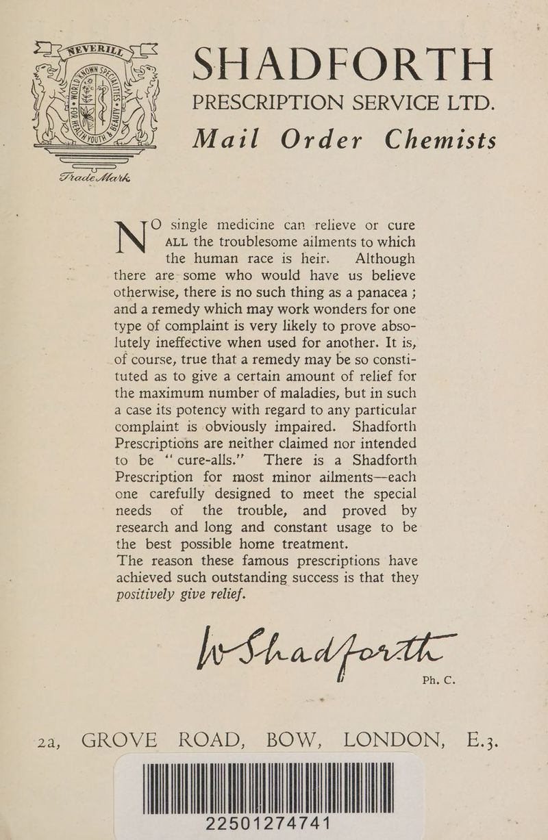 PRESCRIPTION SERVICE LTD. Mail Order Chemists O single medicine can relieve or cure ALL the troublesome ailments to which the human race is heir. Although there are-some who would have us believe otherwise, there is no such thing as a panacea ; and a remedy which may work wonders for one type of complaint is very likely to prove abso- lutely ineffective when used for another. It is, of course, true that a remedy may be so consti- tuted as to give a certain amount of relief for the maximum number of maladies, but in such a case its potency with regard to any particular complaint is obviously impaired. Shadforth Prescriptions are neither claimed nor intended to be ‘‘cure-alls..” There is a Shadforth Prescription for most minor ailments—each one carefully designed to meet the special needs of the trouble, and proved by research and long and constant usage to be the best possible home treatment. The reason these famous prescriptions have achieved such outstanding success is that they positively give relief. WShadporat- ” 2.) GReyn, ROAD ) BOW, _LONDON, —E:3. 22501274741