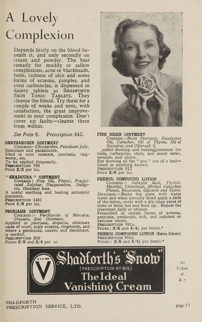 A Lovely Complexion Depends firstly on the blood be- neath it, and only secondly on cream and powder. The best remedy for muddy or sallow complexions, acne or blackheads, boils, redness of skin and some forms of eczema, pimples, and even carbuncles, is dispensed in dainty tablets as SHADFORTH SKIN Tonic TABLETS. They _ cleanse the blood. Try them for a couple of weeks and note, with satisfaction, the great improve- ment in your complexion. Don’t cover up faults—cleanse them from within, See Page 8. Prescription 442. CHRYSAROBIN OINIMENT Contains:- Chrysarobin, Petroleum Jelly. Stimulant and parasiticide. Used in acne rosacez, psoriasis, ting- worm, etc. To be applied frequently. PRESCRIPTION 798 Price 2/2 per tin. ‘*SHADCURA ”? OINTMENT Contains: Pine Oil, Pheno!, Precipi- tated Sulphur, Oxyquinoline, Indigo- tin, Ointment base. A useful soothing and healing antiseptic ointment. PRESCRIPTION 1481 Price 1/8 per tin. PSORIASIS OINTMENT , Contains :- Perchloride of Mercury, Creosote, Zinc Ointment. Applied in psoriasis, alopecia, obstinate where a germicide, caustic and deodorant, is needed, PRESCRIPTION 850 Prices 2/6 and 5/4 per ar. PINE RESIN OINTMENT Contains :-Resin Ointment, Eucalyptus Oil, Camphor, Oil of Thyme, Oil of Sassafras, and Chloroph Il. ,useful drawing and healing;ointment for boils, carbuncles, styes, and many sores, wounds, and ulcers. For drawing all the ‘* pus Good as anything known. PRESCRIPTION 512 Price 2/6 per tin. PHENOL COMPOUND LOTION Contains :- Salicylic Acid, Thymol, Menthol, Chlorbutol, Methyl Salicylate Phenol, Resorcinol, Glycerin and Spirit. Directions.—Bathe the parts with warm water and when partially dried apply a little of the lotion, cover with a dry clean piece of linen or boric lint and bind up. Repeat the treatment daily or oftener, Prescribed in certain forms of eczema, psoriasis, nettlerash, itch, and indolent or ‘varicose ulcers. PRESCRIPTION 991A. Prices : 2/6 and 4/43 per bottle.* PHENOL COMPOUND LOTION (Extra Strong) PRESCRIPTION 991B. Prices: 2/6 and 4/4} per bottle.* ot out of a boil— at SHADFORTH