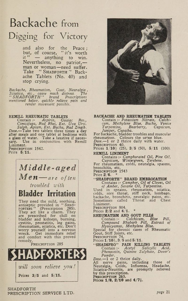 Backache from Digging for Victory and also for the Peace; but, of course, ‘it’s worth it’”” — anything to win. Nevertheless, no patriot,— man or woman—need suffer. Take ‘‘ SHADFoRTH’’ Back- ache Tablets (No. 40) and stop crying, Backache, Rheumatism, Gout, Sciatica, etc., cause much distress. The ““SHADFORTH’ brand Prescriptions mentioned below, quickly relieve pain and render movement possible. REMILL RHEUMATIC TABLETS Contain :- spirin, Guaiac Res., Cimicifuga, Rad Rhei, Ext. Uva Ursi. Sulph. Apium, Ext. Buchu, Rad Zingib. Dose.—Take two tablets three times a day after meals and one tablet at bedtime with a glass of water. Take a laxative if neces- sary. Use in conjunction with Remill Liniment. PRESCRIPTION 1542. Price 5/11. Middle-aged Men—are of ten troubled with Bladder Irritation They need the mild, soothing, antiseptic provided in ‘‘ SHAD- FORTERS ’’ (Prescription 285). They act like a charm. They are prescribed for chill on bladder and kidneys, burning, cystitis, prostatitis, leg pains, rheumatism, sciatica, etc. Don’t worry yourself into a nervous wreck. Get immediate relief and comfort with this proved remedy. PRESCRIPTION 285 Prices 3/5 and 5/11. | SHADFORTH PRESCRIPTION SERVICE LTD. BACKACHE AND RHEUMATISM TABLETS Contain :- Potassium WNitrate, Colchi- cum, Methylene Blue, Buchu, Venice Turpentine, Bearberry, Capsicum, Juniper, Copaiba. For backache, bladder troubles and muscular rheumatism. Colours the urine blue. Dose.—1 or 2 oe daily with water. PRESCRIPTION 4 Prices 1/10} (5), 3/5 (50), 5/11 (100). REMILL LINIMENT Contains :- Camphorated Oil, Pine Oi!, Capsicum, Wintergreen, Terebene. For rheumatism, colds, neuralgia, spasms, bronchitis, etc. PRESCRIPTION 1543 Price 2/6. * ‘‘SHADFORTH”’? BRAND EMBROCATION Contains :- Camphor, Oil of Cloves, Oil of Amber, Sesame Oil, Turpentine. Used in sprains, rheumatism, sciatica, colds, sore throat, stiff neck, lumbago, backache, bronchitis, neuralgic pains, etc. Sometimes called Throat and Chest Liniment. PRESCRIPTION 804. Prices 2/2 and 4/1. * RHEUMATISM AND GOUT PILLS Contain :- Colchicum, Blue Pill, Compound Rhubarb Pill, Extract of Hyoscyamus, Methylene Blue. Special for chronic cases of Rheumatic Gout, Stiff Joints, etc. PRESCRIPTION 74. Prices 1/104,3/5 and 5/11. ‘‘SSHADSPRO”’? PAIN KILLING TABLETS Contain :- Acetyl Salicylic Acid, Phenacetin, Quinine Sulphate, Dover's Powder. Dose.—1 or 2 thrice daily. . All nerve pains, including those of Neuralgia, Colds, Influenza, Headache, Sciatica-Neuritis, are promptly relieved by this prescription. PRESCRIPTION 263. Prices 1/8, 2/10 and 4/73.
