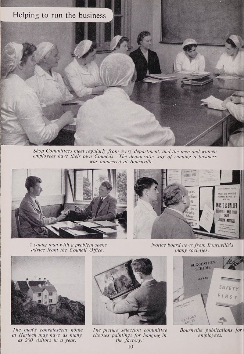 Shop Committees meet regularly from every department, and the men and women employees have their own Councils. The democratic way of running a business was pioneered at Bournville. epiegeass BES HEBET SORE BALL, SRAVRLE SATESEAY, GETGELE Bt tH, MUSIC & BALLET A young man with a problem seeks Notice board news from Bournvyille’s advice from the Council Office. many societies.