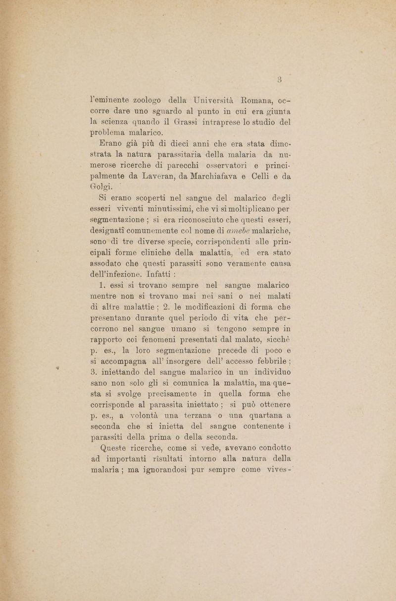 l'eminente zoologo della Università Romana, oc- corre dare uno sguardo al punto in cui era giunta la scienza quando il Grassi intraprese lo studio del problema malarico. Erano già più di dieci anni che era stata dimo- strata la natura parassitaria della malaria da nu- merose ricerche di parecchi osservatori e princi- palmente da Laveran, da Marchiafava e Celli e da Golgi. Si erano scoperti nel sangue del malarico degli esseri viventi minutissimi, che vi si moltiplicano per segmentazione ; si era riconosciuto che questi esseri, designatî comunemente col nome di amede malariche, sono di tre diverse specie, corrispondenti alle prin- cipali forme cliniche della malattia, ed era stato assodato che questi parassiti sono veramente causa dell'infezione. Infatti : 1. essi sì trovano sempre nel sangue malarico mentre non si trovano mai nei sani o nei malati di altre malattie ; 2. le modificazioni di forma che presentano durante quel periodo di vita che per- corrono nel sangue umano si tengono sempre in rapporto coi fenomeni presentati dal malato, sicchè p. es., la loro segmentazione precede di poco e si accompagna all’ insorgere dell’ accesso febbrile ; 3. iniettando del sangue malarico in un individuo sano non solo gli si comunica la malattia, ma que- sta si svolge precisamente in quella forma che corrisponde al parassita iniettato ; si può ottenere p. es., a volontà una terzana o una quartana a seconda che si inietta del sangue contenente i parassiti della prima o della seconda. Queste ricerche, come si vede, avevano condotto ad importanti rîsultati intorno alla natura della