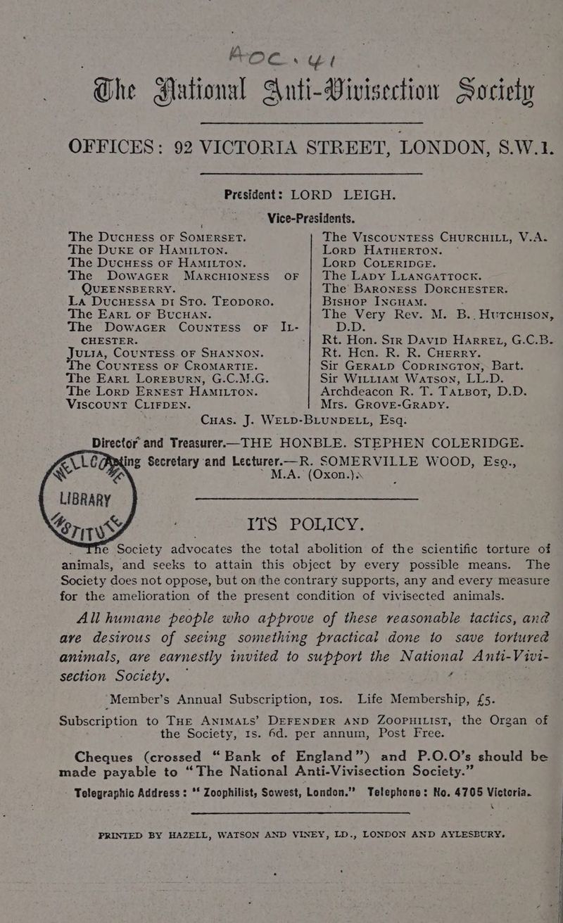 Koc. sel The dutional Anti-Vivis section Society OFFICES: 92 VICTORIA STREET, LONDON, S.W.1. President: LORD LEIGH. . Vice-Presidents. The DucHESss OF SOMERSET. The ViscouNTEss CHURCHILL, V.A. The DUKE oF HAMILTON. Lorp HATHERTON. The DucHEss oF HAMILTON. Lorp COLERIDGE. The DowacEerR MaArcHIONESS OF | The LApy LLANGATTOCK. QUEENSBERRY. The’ BARONESS DORCHESTER. La DucueEssa Di Sto. TEODORO. BisHoP INGHAM. The Ear or BuCHAN. es haa, Rev. M. B. . HuTCHISON, The DowacER COUNTESS OF The CHESTER. Rie Hon. Str Davip Harre1, G.C.B. Hes CouNTESS OF SHANNON. Rt. Hen. R. R. CHErry. e COUNTESS OF CROMARTIE. Sir GERALD CODRINGTON, Bart. The Eart Loresurn, G.C.M.G. Sir Witt1AmM Watson, LL.D. The Lorp Ernest HAMILTON. Archdeacon R. T. Tarzsort, D.D. Viscount CLIFDEN. Mrs. GROVE-GRADY. Cuas. J. WELD-BLUNDELL, Esq. Director and Treasurer—THE HONBLE. STEPHEN COLERIDGE. K\LOAP ing Secretary and Lecturer.—R. SOMERVILLE WOOD, Esg., Ww Aa M.A. (Oxon.). LIBRARY Lory ITS POLICY. e Society advocates the total abolition of the scientific torture of animals, ‘and seeks to attain this object by every possible means. The Society does not oppose, but on the contrary supports, any and every measure for the amelioration of the present condition of vivisected animals. All humane people who approve of these reasonable tactics, an@ are desirous of seeing something practical done to save tortured animals, ave earnestly invited to support the National Anti-Vivi- section Society, © f -Member’s Annual Subscription, tos. Life Membership, £5. Batscrip Gon to THE ANIMALS’ DEFENDER AND ZOOPHILIST, the Organ of the Society, 1s. 6d. per annum, Post Free. Cheques (crossed “Bank of England”) and P.O.O’s should be made payable to “The National Anti-Vivisection Society.” Telegraphic Address: ** Zoophilist, Sowest, London.” Telephone: No. 4705 Victoria. v PRINIED BY HAZELL, WATSON AND VINEY, LD., LONDON AND AYLESBURY.