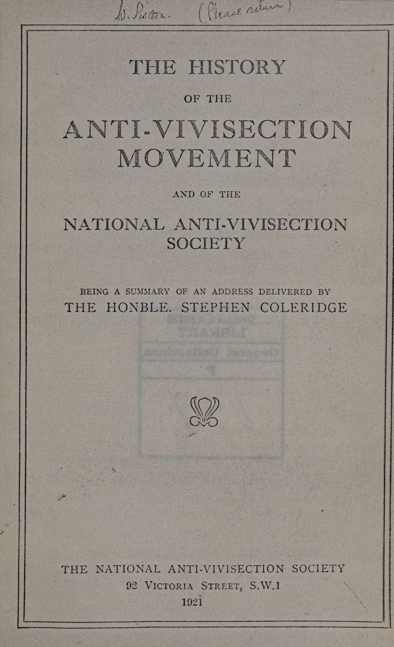 hy. Pdr: ( east of ‘THE HISTORY OF THE ANTI-VIVISECTION MOVEMENT AND OF THE NATIONAL ANTI- VIVISECTION SOCIETY BEING A SUMMARY OF AN ADDRESS DELIVERED BY THE HONBEBesLEPHEN COLERIDGE THE NATIONAL ANTI-VIVISECTION SOCIETY 92 VICTORIA STREET, S.W.1 ‘ 1921