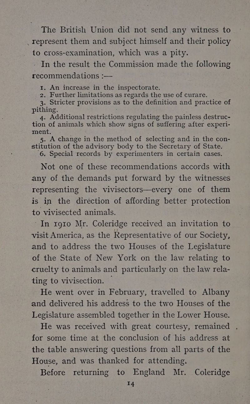 The British Union did not send, any witness to _ represent them and subject himself and their policy to cross-examination, which was a pity. In the result the Commission made the following recommendations :— 1. An increase in the inspectorate. 2. Further limitations as regards the use of curare. 3. Stricter provisions as to the definition and practice of pithing. 4. Additional restrictions regulating the painless destruc- tion of animals which show signs of suffering after experi- ment, 5. A change in the method of selecting and in the con- stitution of the advisory body to the Secretary of State. ‘6. Special ‘records by experimenters in certain cases. Not one of these recommendations accords with any of the demands put forward by the witnesses representing the vivisectors—every one of them is in the diréction of affording better protection to vivisected animals. ‘In xrg1o Mr. Coleridge received an invitation to visit America, as the Representative of our Society, and to address the two Houses of the Legislature of the State of New York on the law relating to cruelty to animals and particularly on the law rela- ting to vivisection. — He went over in February, travelled to Albany and delivered his address to the two Houses of the Legislature assembled together in the Lower House. He was received with great courtesy, remained for some time at the conclusion of his address at the table answering questions from all parts of the House, and was thanked for attending. Before returning to England Mr. Coleridge