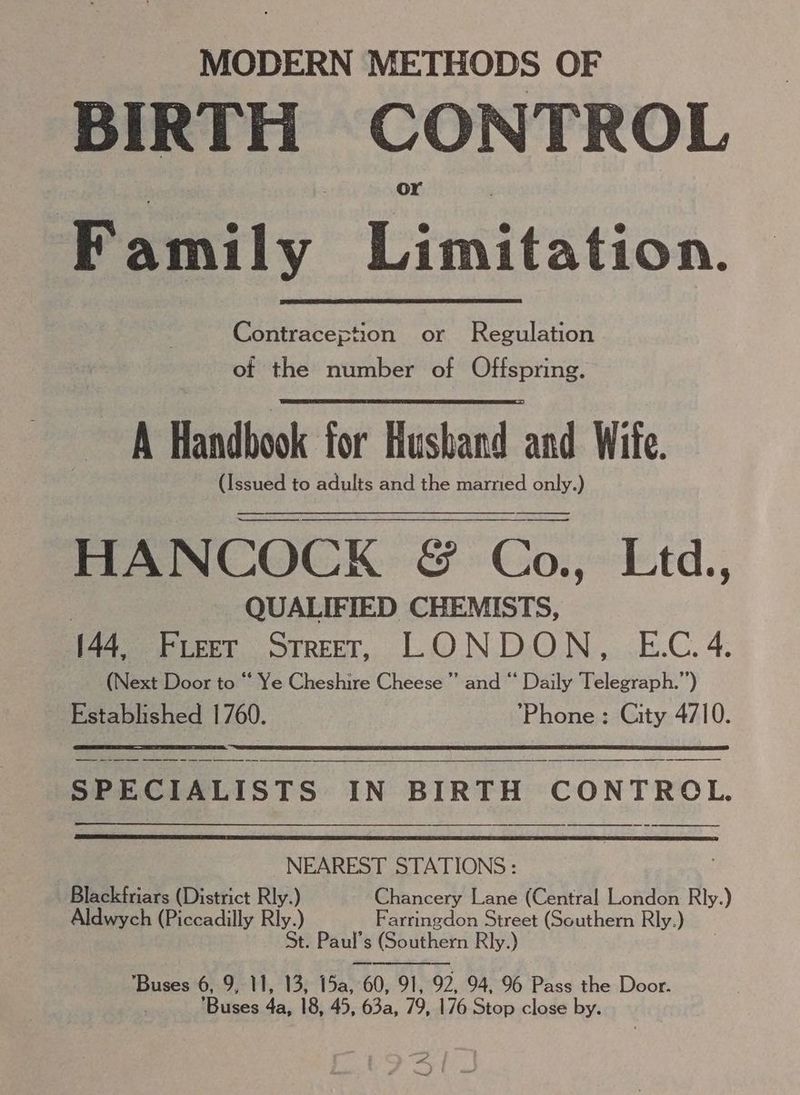 MODERN METHODS OF BIRTH CONTROL Family Cinitstion. Contraception or Regulation of the number of Offspring. A Handbook for Hushand and Wife. (Issued to adults and the married only.) eC OCK GS Co..- Lid. | QUALIFIED CHEMISTS, (44. Freer Street, LONDON, E.C.4. (Next Door to “ Ye Cheshire Cheese” and “ Daily Telegraph.”) Established 1760. Phone : City 4710. SPECIALISTS IN BIRTH CONTROL. ee SS ET OS SSS NEAREST STATIONS : Blackfriars (District Rly.) Chancery Lane (Central London Rly.) Aldwych (Piccadilly Rly.) Farringdon Street (Southern Rly.) St. Paul’s (Southern Rly.) ‘Buses 6, 9, 11, 13, 15a, “60, 91, 92, 94, 96 Pass the Door. . Buses 4a, 18, 45, 63a, 79, 176 Stop close by. ane.