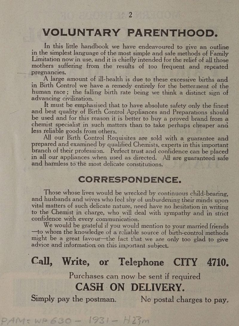 VOLUNTARY PARENTHOOD. In this little handbook we have endeavoured to give an outline in the simplest language of the most simple and safe methods of Family Limitation now in use, and it is chiefly intended for the relief of all those mothers suffering from the results of too frequent and repeated pregnancies. large amount of ill-health is due to these excessive births and in Birth Control we have a remedy entirely for the betterment of the human race; the falling birth rate being we think a distinct sign of advancing civilization. : It must be emphasised that to have absolute safety only the finest and best quality of Birth Control Appliances and Preparations should be used and for this reason it is better to buy a proved brand from a chemist specialist in such matters than to take perhaps cheaper ana less reliable goods from others. All our Birth Control Requisites are sold with a guarantee and prepared and examined by qualified Chemists, experts in this important branch of their profession. Perfect trust and confidence can be placed in all our appliances when used as directed. All are guaranteed safe and harmless to thé most delicate constitutions. CORRESPONDENCE. Those whose lives would be wrecked by continuous child-bearing, and husbands and wives who feel shy of unburdening their minds upon vital matters of such delicate nature, need have no hesitation in writing to the Chemist in charge, who will deal with sympathy and in strict confidence with every communication. We would be grateful if you would mention to your married friends —to whom the knowledge of a reliable source of birth-control methods might be a great favour—the fact that we are only too glad to give advice and information on this important subject. Call, Write, or Telephone CITY 4710. Purchases can now:be sent if required CASH ON DELIVERY. Simply pay the postman. No postal charges to pay.