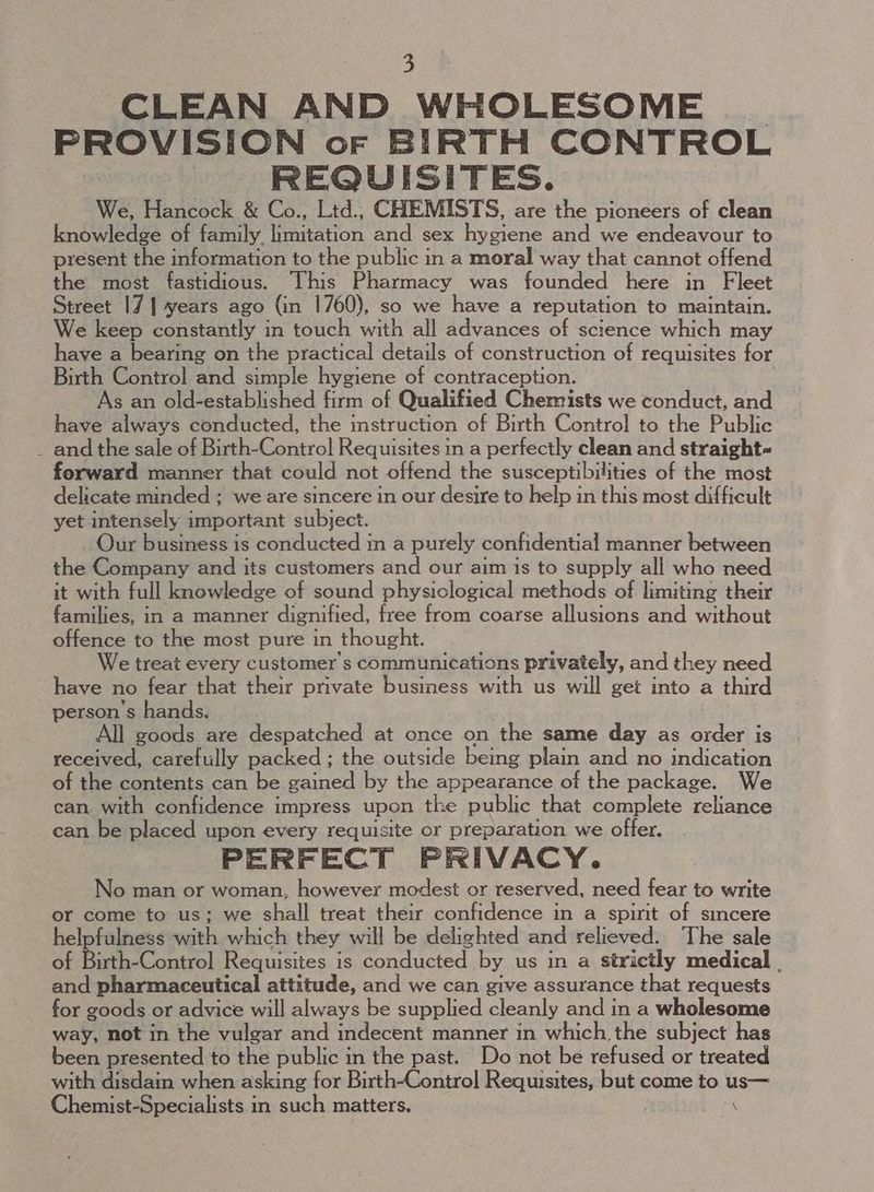 CLEAN AND WHOLESOME PROVISION oF BIRTH CONTROL REQUISITES. We, Hancock & Co., Ltd., CHEMISTS, are the pioneers of clean knowledge of family limitation and sex hygiene and we endeavour to present the information to the public in a moral way that cannot offend the most fastidious. This Pharmacy was founded here in Fleet Street 17 | years ago (in 1760), so we have a reputation to maintain. We keep constantly in touch with all advances of science which may have a bearing on the practical details of construction of requisites for Birth Control and simple hygiene of contraception. As an old-established firm of Qualified Chemists we conduct, and have always conducted, the instruction of Birth Control to the Public _ and the sale of Birth-Control Requisites in a perfectly clean and straight- forward manner that could not offend the susceptibilities of the most delicate minded ; we are sincere in our desire to help in this most difficult yet intensely important subject. Our business is conducted m a purely confidential manner between the Company and its customers and our aim is to supply all who need it with full knowledge of sound physiological methods of limiting their families, in a manner dignified, free from coarse allusions and without offence to the most pure in thought. We treat every customers communications privately, and they need have no fear that their private business with us will get into a third person's hands. All goods are despatched at once on the same day as order is received, carefully packed ; the outside being plain and no indication of the contents can be pacnen by the appearance of the package. We can with confidence impress upon the public that complete reliance can be placed upon every requisite or preparation we offer. PERFECT PRIVACY. No man or woman, however modest or reserved, need fear to write or come to us; we shall treat their confidence in a spirit of smcere helpfulness with which they will be delighted and relieved. The sale of Birth-Control Requisites is conducted by us in a strictly medical . and pharmaceutical attitude, and we can give assurance that requests for goods or advice will always be supplied cleanly and in a wholesome way, not in the vulgar and indecent manner in which the subject has been presented to the public in the past. Do not be refused or treated with disdain when asking for Birth-Control Requisites, but come to us— Chemist-Specialists in such matters. | ‘