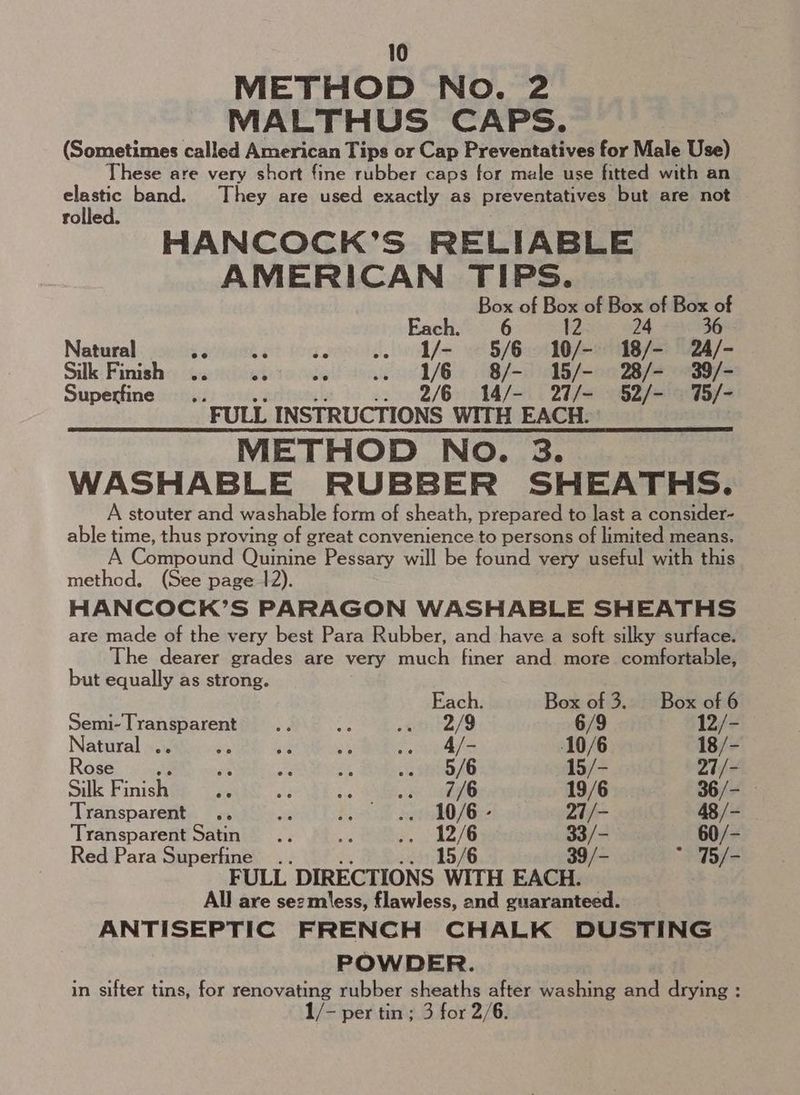 METHOD No. 2 MALTHUS CAPS. (Sometimes called American Tips or Cap Preventatives for Male Use) These are very short fine rubber caps for male use fitted with an elastic band. They are used exactly as preventatives but are not rolled. HANCOCK’S RELIABLE AMERICAN TIPS. Box of Box of Box of Box of Each. 6 12 24 36 Natural $3 ie .. I/- 5/6 10/- 18/- 24/- Silke: Finish: Gu hicwieto clei! eau 1/6) 18a on Baers Superfine... - ii .. 2/6 14/- 27/- 52/- %5/- FULL INSTRUCTIONS WITH EACH. METHOD NO. 3. WASHABLE RUBBER SHEATHS. A stouter and washable form of sheath, prepared to last a consider- able time, thus proving of great convenience to persons of limited means. A Compound Quinine Pessary will be found very useful with this method. (See page 12). HANCOCK’S PARAGON WASHABLE SHEATHS are made of the very best Para Rubber, and have a soft silky surface. The dearer grades are very much finer and more comfortable, but equally as strong. Each Box of 3... Box of 6 Semi-Transparent .. a erntZ/9 6/9 12/- Natural .. ‘ is P 2 4/- 10/6 18/- Rose a ae a a “46 15/- 27/- Silk Finish ie af ae «te 19/6 36/- Transparent .. an bo le OJ 27/- 48 /- Transparent Satin... a iy eS 33/- _ 60/- Red Para Superfine .. te, .. 15/6 39/ FULL DIRECTIONS WITH EACH. All are sezmless, flawless, and guaranteed. ANTISEPTIC FRENCH CHALK DUSTING POWDER. in sifter tins, for renovating rubber sheaths after washing and drying : 1/- per tin; 3 for 2/6.