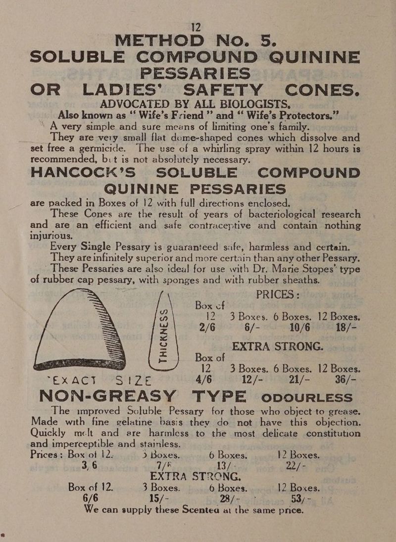 METHOD No. 5. SOLUBLE COMPOUND QUININE PESSARIES OR LADIES’ SAFETY CONES. ADVOCATED BY ALL BIOLOGISTS, Also known as ‘‘ Wife’s Friend ’’ and ‘‘ Wife’s Protectors.” A very simple and sure means of limiting one’s family. They are very small flat dome-shaped cones which dissolve and set free a germicide. The use of a whirling spray within 12 hours is recommended, bit is not absolutely necessary. HANCOCK’S SOLUBLE COMPOUND QUININE PESSARIES are packed in Boxes of !2 with full directions enclosed. hese Cones are the result of years of bacteriological research and are an efficient and safe contraceptive and contain nothing injurious. Every Single Pessary is guaranteed safe, harmless and certain. They are infinitely superior and more certain than any other Pessary. These Pessaries are also ideal for use with Dr. Marie Stopes” type of rubber cap pessary, with sponges and with rubber sheaths. PRICES: Box cf es 12. 3 Boxes. 6 Boxes. 12 Boxes. ~ 2/6 §/- 10/6 18/- 3 Y EXTRA STRONG. Re Box of <a 12. 3 Boxes. 6 Boxes. 12 Boxes. SrexAGy UaStiale ae 427-88) NON-GREASY TYPE opoURLESS The improved Scluble Pessary for those who object to grease. Made with fine gelatine basis they do not have this objection. Quickly melt and are harmless to the most delicate constitution and imperceptible and stainless. Prices: Box of 12: > Boxes. 6 Boxes. 12 Boxes. 3, 6 7/* 13/- 22/- EXTRA STRONG, Box of 12. 3 Boxes. 6 Boxes. 12 Boxes. 6/6 15/- 28/- . 53/- We can supply these Scentea at the same pnce.