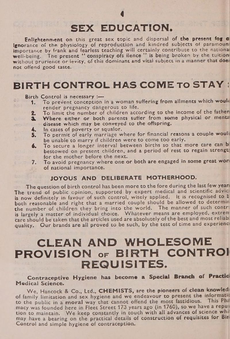 6 SEX EDUCATION. Enlightenment on this great sex topic and dispersal of the present fog ¢ Ignorance of the physiology of reproduction and kindred subjects of paramouni importance by frank and fearless teaching will certainly contribute to the nationaj well-being. The present ‘‘ conspiracy ofs ilence ’’ is being broken by the tuition) without prurience or ievity, of this dominant and vital subject in a manner that does not offend good taste. BIRTH CONTROL HAS COME TO STAY : Birth Control is necessary :—- To prevent conception ina woman suffering from ailments which woulé render pregnancy dangerous to life. 2. To limit che number of children according to the income of the fathen &amp; Where either or both parents suffer from some physical or menta disease which may be conveyed to the offspring. 4 \n cases of poverty or squalor. 5. To permit of early marriage where for financial reasons a couple woul| be unable to marry if children were to come too early. 6. To secure a longer interval between births so that more care can bi bestowed on present children, and a period of rest to regain strengt) for the mother before the next. 7. Toavoid pregnancy where one or both are engaged in some great wor of national importance. JOYOUS AND DELIBERATE MOTHERHOOD. The question of birth control has been more to the fore during the last few yearn The trend of public opinion, supported by expert medical and scientific advic; is now definitely in favour of such control, wisely applied. It is recognised to &amp; both reasonable and right that a married couple should be allowed to determin the number of children they bring into the world. The manner of such contr! is largely a matter of individual choice. Whatever means are employed, extren care should be taken that the articles used are absolutely of the best and most reliab quality. Our brands are all proved to be such, by the test of time and experienc CLEAN AND WHOLESOME PROVISION or BIRTH CONTROI REQUISITES. Contraceptive Hygiene has become a Special Branch of Practio Medical Science. We, Hancock &amp; Co., Ltd., CHEMISTS, are the pioneers of clean knowled) of family limitation and sex hygiene and we endeavour to present the informatit to the public in a moral way that cannot offend the most fastidious. This Phe macy was founded here in Fleet Street 173 years ago (in 1760), so we have a repul tion to maintain. We keep constantly in touch with all advances of science whi may have a bearing on the practical details of construction of requisites for Bin Control and simple hygiene of contraception.