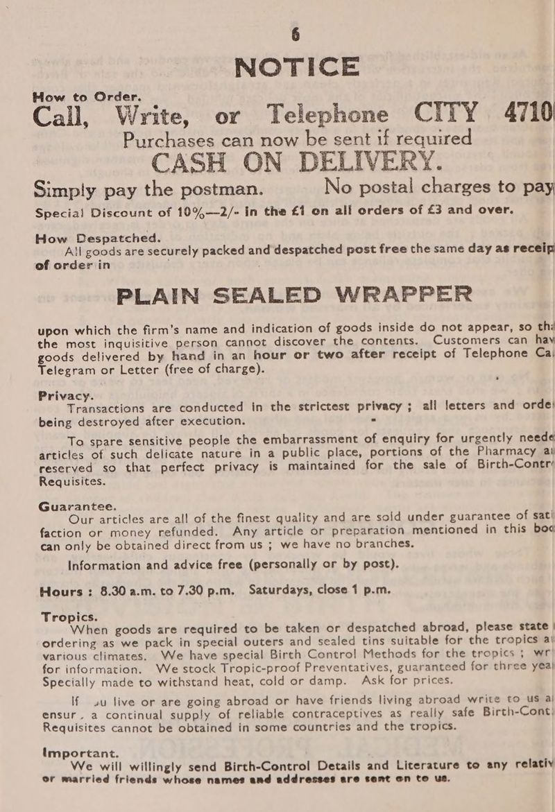 NOTICE How to Order. Call, Write, or Telephone CITY 4710 Purchases can now be sent if required CASH ON DELIVERY. Simply pay the postman. No postal charges to pay Special Discount of 10%—2/- in the £1 on all orders of £3 and over. How Despatched. All goods are securely packed and despatched post free the same day as receip of orderiin PLAIN SEALED WRAPPER upon which the firm’s name and indication of goods inside do not appear, so thi the most inquisitive person cannot discover the contents. Customers can hav goods delivered by hand in an hour or two after receipt of Telephone Ca, Telegram or Letter (free of charge). Privacy. Transactions are conducted in the strictest privacy; all letters and orde! being destroyed after execution. - To spare sensitive people the embarrassment of enquiry for urgently neede articles of such delicate nature in a public place, portions of the Pharmacy ar reserved so that perfect privacy is maintained for the sale of Birch-Contré Requisites. Guarantee. Our articles are all of the finest quality and are sold under guarantee of sati faction or money refunded. Any article or preparation mentioned in this boo can only be obtained direct from us ; we have no branches. Information and advice free (personally or by post). Hours : 8.30 a.m. to 7.30 p.m. Saturdays, close 1 p.m. Tropics. When goods are required to be taken or despatched abroad, please state | ordering as we pack in special outers and sealed tins suitable for the tropics al various climates. We have special Birch Contro! Methods for the tropics ; wr: for information. We stock Tropic-proof Preventatives, guaranteed for three yea} Specially made to withstand heat, cold or damp. Ask for prices. If uu live or are going abroad or have friends living abroad write to us aj ensur. a continual supply of reliable contraceptives as really safe Birth-Cont; Requisites cannot be obtained in some countries and the tropics. important. We will willingly send Birth-Control Details and Literature to any relativ or married friends whose names and addresses are sent on to us.
