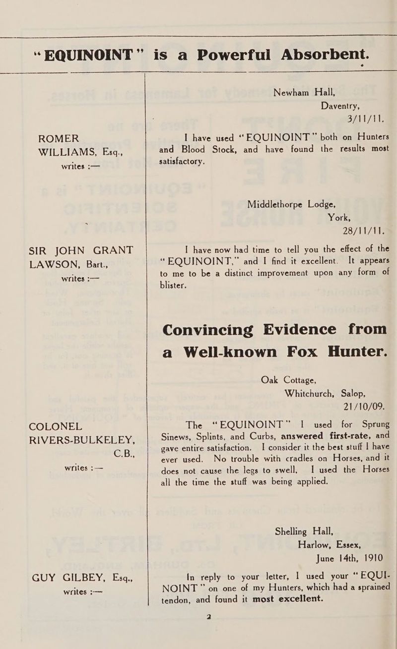 ROMER WILLIAMS, Eszq., writes :— SIR JOHN GRANT LAWSON, Bart., writes :— COLONEL RIVERS-BULKELEY, C.B., writes :-— GUY GILBEY, Esq., writes :—~ Newham Hall, Daventry, oy WARE I have used “ EQUINOINT” both on Hunters and Blood Stock, and have found the results most satisfactory. Middlethorpe Lodge, York, 28/11/11. I have now had time to tell you the effect of the “EQUINOINT,” and I find it excellent. [t appears to me to be a distinct improvement upon any form of blister. Convincing Evidence from a Well-known Fox Hunter. Oak Cottage, Whitchurch, Salop, 21/10/09. The “EQUINOINT” I used for Sprung Sinews, Splints, and Curbs, answered first-rate, and gave entire satisfaction. | consider it the best stuff | have ever used. No trouble with cradles on Horses, and it does not cause the legs to swell, I used the Horses all the time the stuff was being applied. Shelling Hall, Harlow, Essex, June 14th, 1910 In reply to your letter, | used your “ FQUI- | NOINT” on one of my Hunters, which had a sprained © tendon, and found it most excellent.