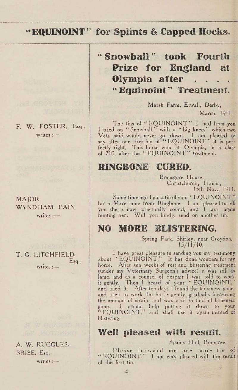 writes :— MAJOR WYNDHAM PAIN writes :— Teese CHEIELD, Esq., writes :— A. W. RUGGLES- BRISE, Esq.. writes :— “Snowball” took Fourth Prize for England at Olympia after ... . “Equinoint” Treatment. Marsh Farm, Etwall, Derby, March, 1911. The tins of ‘SEQUJINOINT” I had from you I tried on ‘ Snowball,” with a ‘big knee,” which two Vets. said would never go down. I am pleased to say after one dressing of ‘‘EQUINOINT ” it is per- fectly right. This horse won at Olympia, in a class of 210, after the ““ EQUINOINT” treatment. RINGBONE CURED. Bransgore House, Christchurch, Hants., 15th Nov., 1911. Some time ago I got atin of your “EQUINOINT ” for a Mare lame from Ringbone. I am pleased to tell you she is now practically sound, and | am _ again hunting her. Will you kindly send on another tin. NO MORE SLISTERING. Spring Park, Shirley, near Croydon, 15/349 10: I have great pleasure in sending you my testimony about ““EQUINOINT.” It has done wonders for my horse. After ten weeks of rest and blistering treatment (under my Veterinary Surgeon’s advice) it was still as lame, and as a counsel of despair I was told to work it gently. Then I heard of your “ EQUINOINT,” and tried it. After ten days | found the lameness gone, and tried to work the horse gently, gradually increasing the amount of strain, and was glad to find all lameness gone. [ cannot help putting it down to your “ EQUINOINT,” and shall use it again instead of | listering. Well pleased with result. Spains Hall, Braintree. Please forward me one more tin of | ‘“ EQUINOINT.” I am very pleased with the result | of the first tin. ' wee