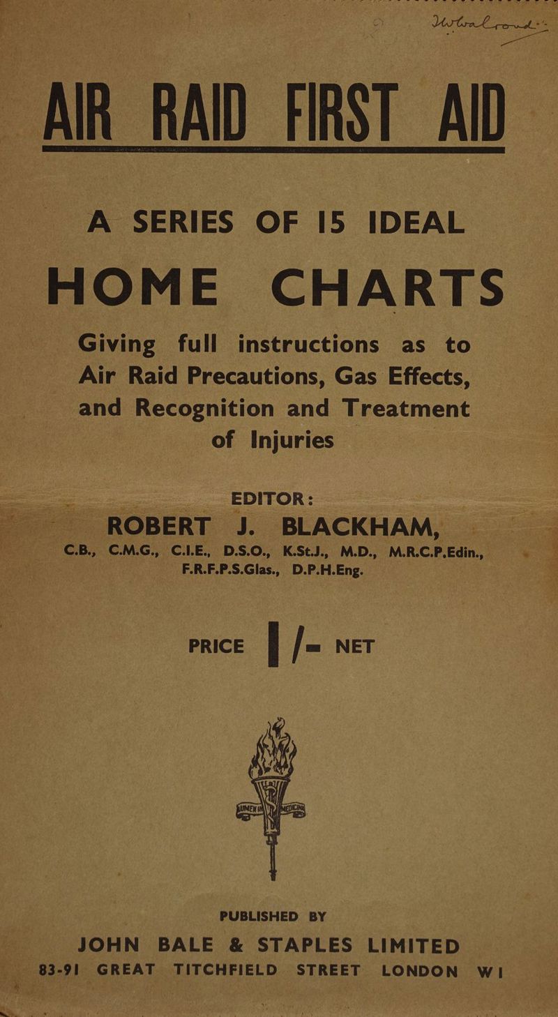 i Se ee ee i a Se OE GP FS AR RAID FIRST AID HOME CHARTS Giving full instructions as to Air Raid Precautions, Gas Effects, and Recognition and Treatment of Injuries — | a a _ EDITOR: «ROBERT J. BLACKHAM, 4 pee ee CB, C.M.G., C.LE., D.S.O., K.StJ., M.D., M.R.C.P.Edin., eo | F.R.F.P.S.Glas., D.P.H.Eng. — 2 PRICE f |= NET PUBLISHED BY _ JOHN BALE & STAPLES LIMITED — ——«B3-91 GREAT TITCHFIELD STREET LONDON wi “ i ial