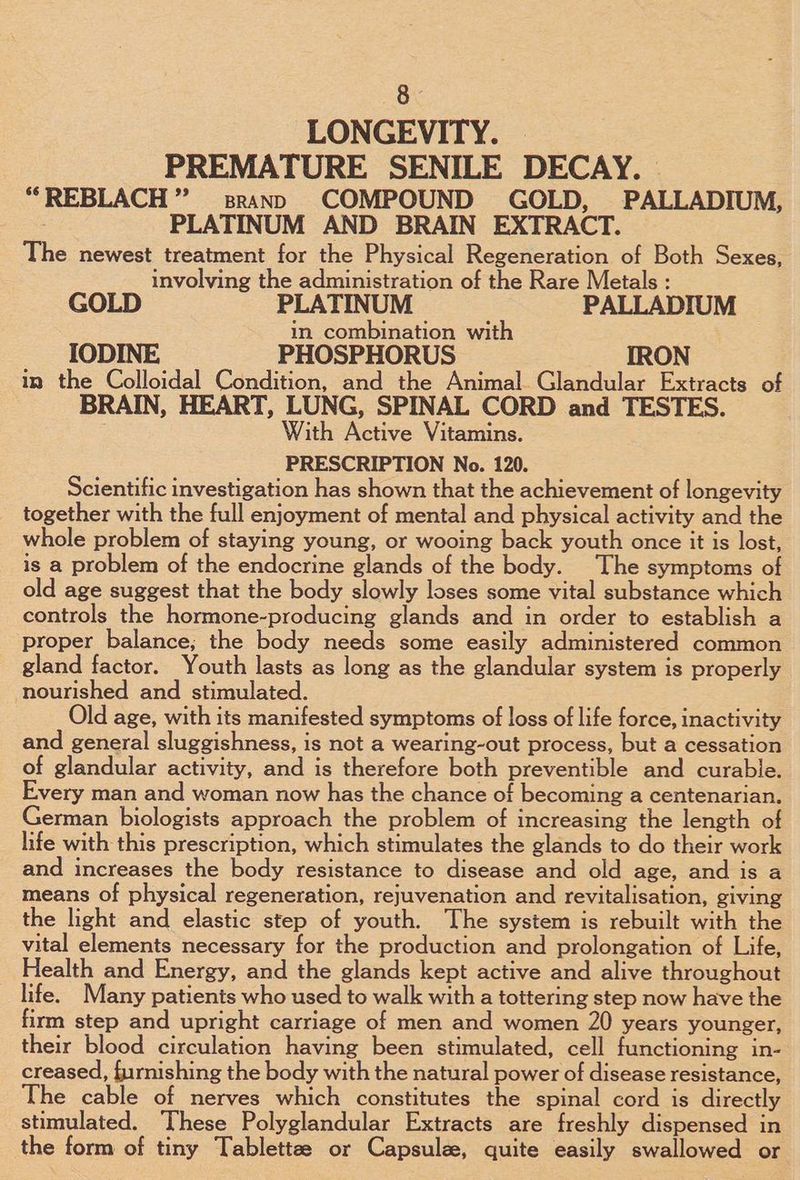 LONGEVITY. PREMATURE SENILE DECAY. “REBLACH” srann COMPOUND GOLD, PALLADIUM, | PLATINUM AND BRAIN EXTRACT. The newest treatment for the Physical Regeneration of Both Sexes, involving the administration of the Rare Metals : GOLD PLATINUM PALLADIUM in combination with IODINE PHOSPHORUS IRON in the Colloidal Condition, and the Animal. Glandular Extracts of BRAIN, HEART, LUNG, SPINAL CORD and TESTES. With Active Vitamins. PRESCRIPTION No. 120. Scientific investigation has shown that the achievement of longevity together with the full enjoyment of mental and physical activity and the whole problem of staying young, or wooing back youth once it is lost, is a problem of the endocrine glands of the body. The symptoms of old age suggest that the body slowly loses some vital substance which controls the hormone-producing glands and in order to establish a proper balance; the body needs some easily administered common gland factor. Youth lasts as long as the glandular system is properly nourished and stimulated. Old age, with its manifested symptoms of loss of life force, inactivity and general sluggishness, is not a wearing-out process, but a cessation of glandular activity, and is therefore both preventible and curable. Every man and woman now has the chance of becoming a centenarian. German biologists approach the problem of increasing the length of life with this prescription, which stimulates the glands to do their work and increases the body resistance to disease and old age, and is a means of physical regeneration, rejuvenation and revitalisation, giving the light and elastic step of youth. The system is rebuilt with the vital elements necessary for the production and prolongation of Life, Health and Energy, and the glands kept active and alive throughout life. Many patients who used to walk with a tottering step now have the firm step and upright carriage of men and women 20 years younger, their blood circulation having been stimulated, cell functioning in- creased, furnishing the body with the natural power of disease resistance, The cable of nerves which constitutes the spinal cord is directly stimulated. These Polyglandular Extracts are freshly dispensed in the form of tiny Tablettee or Capsulee, quite easily swallowed or