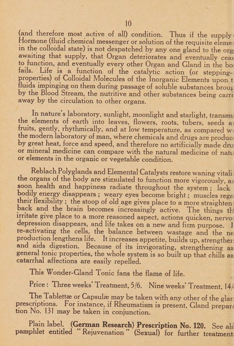 (and therefore most active of all) condition. Thus if the supply Hormone (fluid chemical messenger or solution of the requisite eleme: in the colloidal state) is not despatched by any one gland to the org: awaiting that supply, that Organ deteriorates and eventually ceas to function, and eventually every other Organ and Gland in the bo fails. Life is _a function of the catalytic action (or stepping-. properties) of Colloidal Molecules of the Inorganic Elements upon t fluids impinging on them during passage of soluble substances broug by the Blood Stream, the nutritive and other substances being carrr away by the circulation to. other organs. . In nature's laboratory, sunlight, moonlight and starlight, transmy the elements of earth into leaves, flowers, roots, tubers, seeds a: fruits, gently, rhythmically, and at low temperature, as compared w the modern laboratory of man, where chemicals and drugs are produc by great heat, force and speed, and therefore no artificially made dru or mineral medicine can compare with the natural medicine of natu or elements in the organic or vegetable condition. Reblach Polyglands and Elemental Catalysts restore waning vitali the organs of the body are stinqlated to function more vigorously, ax soon health and happiness radiate throughout the system; lack bodily energy disappears ; weary eyes become bright ; muscles rege their flexibility ; the stoop of old age gives place to a more straighten: back and the brain becomes increasingly active. The things th irritate give place to a more reasoned aspect, actions quicken, nervo: depression disappears, and life takes on a new and firm purpose. -] re-activating the cells, the balance between wastage and the ne production lengthens life.’ It increases appetite, builds up, strengther and aids digestion. Because of its invigorating, strengthening ar general tonic properties, the whole system is so built up that chills ar catarrhal affections are easily repelled. , This Wonder-Gland Tonic fans the flame of life. Price: Three weeks’ Treatment, 5/6. Nine weeks’ Treatment, 14) The Tablettze or Capsulz may be taken with any other of the glar: prescriptions. For instance, if Rheumatism is present, Gland prepar: tion No. 131 may be taken in conjunction. ‘Plain label, (German Research) Prescription No. 120. See ald pamphlet entitled “ Rejuvenation” (Sexual) for further treatment