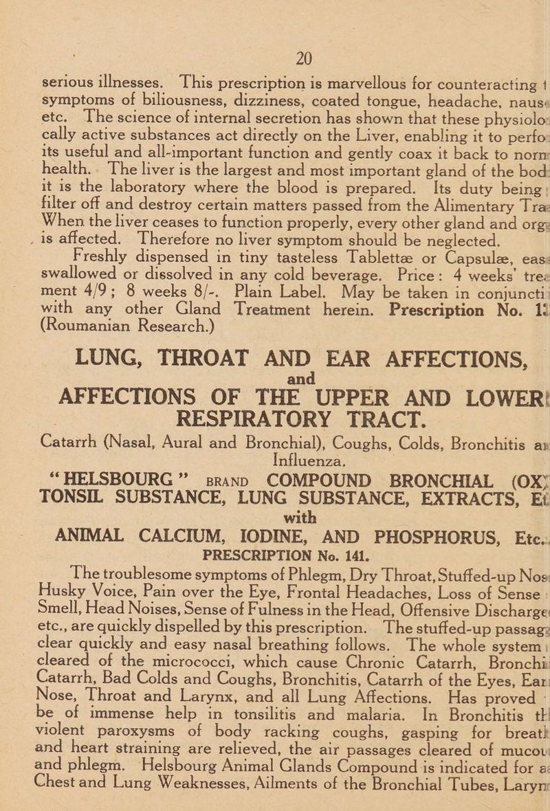 serious illnesses. This prescription is marvellous for counteracting 1 symptoms of biliousness, dizziness, coated tongue, headache, nauss etc. The science of internal secretion has shown that these physiolo: cally active substances act directly on the Liver, enabling it to perfo: its useful and all-important function and gently coax it back to norm health.. The liver is the largest and most important gland of the bod: it is the laboratory where the blood is prepared. Its duty being: filter off and destroy certain matters passed from the Alimentary Tra When the liver ceases to function properly, every other gland and org: _ 1s affected. Therefore no liver symptom should be neglected. Freshly dispensed in tiny tasteless Tablettze or Capsule, eas: swallowed or dissolved in any cold beverage. Price: 4 weeks’ tree ment 4/9; 8 weeks 8/-. Plain Label. May be taken in conjuncti: with any other Gland Treatment herein. Prescription No. 1! (Roumanian Research.) LUNG, THROAT AND EAR AFFECTIONS, d AFFECTIONS OF THE UPPER AND LOWER! | RESPIRATORY TRACT. Catarrh (Nasal, Aural and Bronchial), Coughs, Colds, Bronchitis a» Influenza. ““HELSBOURG ” srann COMPOUND BRONCHIAL (OXY TONSIL SUBSTANCE, LUNG SUBSTANCE, EXTRACTS, Ei with ANIMAL CALCIUM, IODINE, AND PHOSPHORUS, Etc.. PRESCRIPTION No. 141. ‘The troublesome symptoms of Phlegm, Dry Throat, Stuffed-up Nos Husky Voice, Pain over the Eye, Frontal Headaches, Loss of Sense Smell, Head Noises, Sense of Fulness in the Head, Offensive Discharge: etc., are quickly dispelled by this prescription. The stuffed-up passag: clear quickly and easy nasal breathing follows. The whole system: cleared of the micrococci, which cause Chronic Catarrh, Bronchi Catarrh, Bad Colds and Coughs, Bronchitis, Catarrh of the Eyes, Ear. Nose, Throat and Larynx, and all Lung Affections. Has proved - be of immense help in tonsilitis and malaria. In Bronchitis th violent paroxysms of body racking coughs, gasping for breath and heart straining are relieved, the air passages cleared of mucov and phlegm. Helsbourg Animal Glands Compound is indicated for a: Chest and Lung Weaknesses, Ailments of the Bronchial Tubes, Larym
