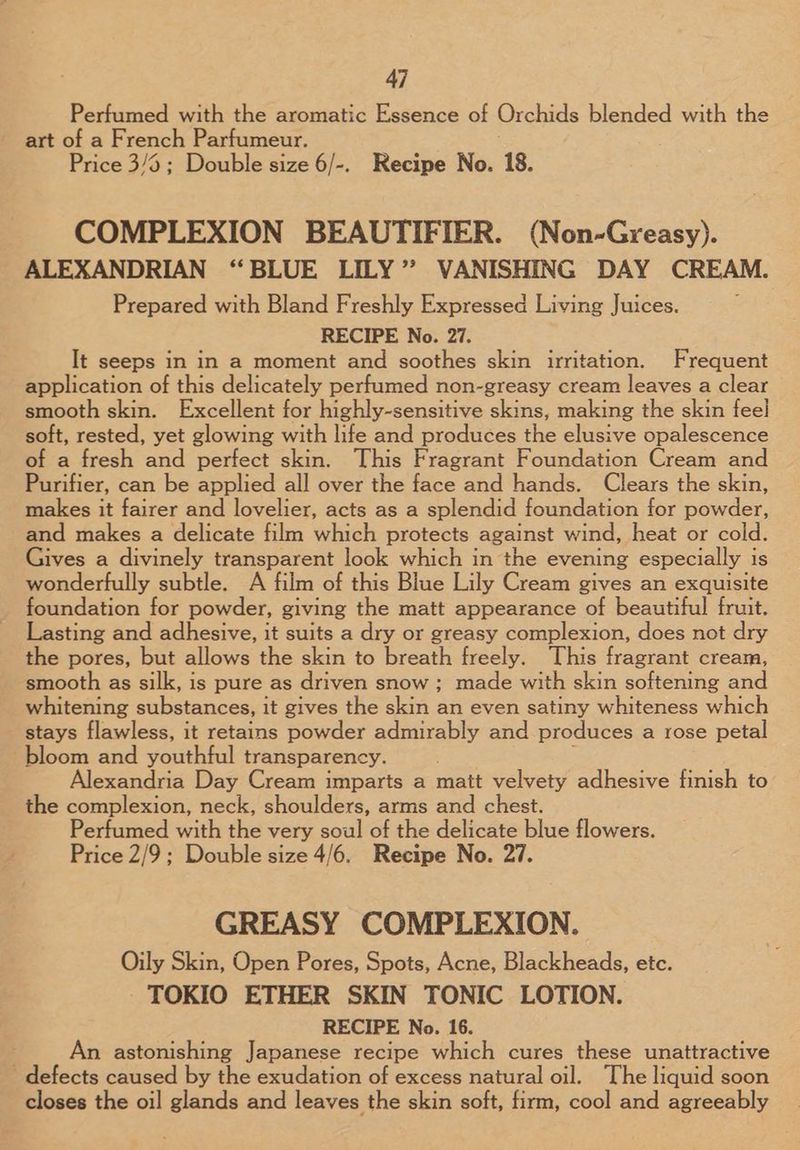 Perfumed with the aromatic Essence of Orchids blended with the art of a French Parfumeur. Price 3/6; Double size 6/-. Recipe No. 18. COMPLEXION BEAUTIFIER. (Non-Greasy). ALEXANDRIAN “BLUE LILY” VANISHING DAY CREAM. Prepared with Bland Freshly Expressed Living Juices. RECIPE No. 27. It seeps in in a moment and soothes skin irritation. Frequent application of this delicately perfumed non-greasy cream leaves a clear smooth skin. Excellent for highly-sensitive skins, making the skin feel soft, rested, yet glowing with life and produces the elusive opalescence of a fresh and perfect skin. This Fragrant Foundation Cream and Purifier, can be applied all over the face and hands. Clears the skin, makes it fairer and lovelier, acts as a splendid foundation for powder, and makes a delicate film which protects against wind, heat or cold. Gives a divinely transparent look which in the evening especially is wonderfully subtle. A film of this Blue Lily Cream gives an exquisite foundation for powder, giving the matt appearance of beautiful fruit. Lasting and adhesive, it suits a dry or greasy complexion, does not dry the pores, but allows the skin to breath freely. This fragrant cream, smooth as silk, is pure as driven snow ; made with skin softening and whitening substances, it gives the skin an even satiny whiteness which stays flawless, it retains powder admirably and produces a rose petal bloom and youthful transparency. Alexandria Day Cream imparts a matt velvety adhesive finish to the complexion, neck, shoulders, arms and chest. Pertamed withthe very soul of the delicate blue flowers. Price 2/9 ; Double size 4/6. Recipe No. 27. GREASY COMPLEXION. Oily Skin, Open Pores, Spots, Acne, Blackheads, etc. TOKIO ETHER SKIN TONIC LOTION. RECIPE No. 16. An astonishing Japanese recipe which cures these unattractive defects caused by the exudation of excess natural oil. The liquid soon closes the oil glands and leaves the skin soft, firm, cool and agreeably