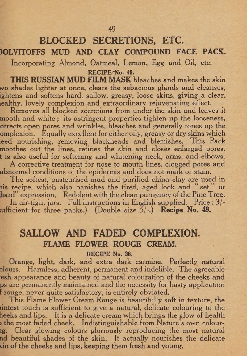 BLOCKED SECRETIONS, ETC. JOLVITOFFS MUD AND CLAY COMPOUND FACE PACK. Incorporating Almond, Oatmeal, Lemon, Egg and Oil, etc. RECIPE-No. 49. THIS RUSSIAN MUD FILM MASK bleaches and makes the skin wo shades lighter at once, clears the sebacious glands and cleanses, ightens and softens hard, sallow, greasy, loose skins, giving a clear, ealthy, lovely complexion and extraordinary rejuvenating effect. Removes all blocked secretions from under the skin and leaves it mooth and white; its astringent properties tighten up the looseness, orrects open pores and wrinkles, bleaches and generally tones up the omplexion. Equally excellent for-cithecoik y, greasy or dry skins which eed nourishing, removing blackheads and blemishes. This Pack moothes out the lines, refines the skin and closes enlarged pores. tis also useful for softening and whitening neck, arms, and elbows. A corrective treatment for nose to mouth lines, clogged pores and ubnormal conditions of the epidermis and does not mark or stain. The softest, pasteurised mud and purified china clay are used in uis recipe, which also banishes the tired, aged look and “set” or hard” expression. Redolent with the clean pungency of the Pine Tree. In air-tight jars. Full instructions in English supplied. Price : 3/- sufficient: for three packs.) (Double size 5/-.) Recipe No. 49. SALLOW AND FADED COMPLEXION. FLAME FLOWER ROUGE CREAM. RECIPE No. 38. Orange, light, dark, and extra dark carmine. Perfectly natural slours. Harmless, adherent, permanent and indelible. The agreeable esh appearance and beauty of natural colouration of the cheeks and ps are permanently maintained and the necessity for hasty application f rouge, never quite satisfactory, is entirely obviated. This Flame Flower Cream Rouge is beautifully soft in texture, the untest touch is sufficient to give a natural, delicate colouring to the heeks and lips. It is a delicate cream which brings the glow of health » the most faded cheek. Indistinguishable from Nature's own colour- ie. Clear glowing colours gloriously reproducing the most natural nd beautiful shades of the skin. It actually nourishes the delicate cin of the cheeks and lips, keeping them fresh and young.