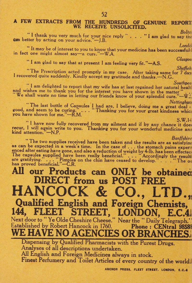 A FEW EXTRACTS FROM THE HUNDREDS OF GENUINE REPORT WE RECEIVE UNSOLICITED. a : otto * T thank you very much for your nice reply  . . . “Tam glad to say th: em better by acting on your advice.”—J.B. : 5 4 : Londd “ It may be of interest to you to know that your medicine has been successful! in fact one might almost say—a cure.—W.A. 3 a - Glasgow Tam glad to say that at present | am feeling very fit.—A.S. Se ee : ae . Sheffiek “The Prescription acted promptly in my case. After taking same for 7 day I recovered quite suddenly. Kindly accept my gratitude and thanks.—-N.G,. a , rea - Southpow on | am delighted to report that my wife has at last regained her natural heali! and wishes me to thank you for the interest you have shown in the matter” . .. “We shall waste no time in letting our friends know of your splendid cure.—W.!. \ ae = - Nottinghars The last bottle of Capsules I had are, I believe, doing me a great deal « good, and seem to be curing.” ... . “ Thanking you for vour great kindness whicx you have shown for me.”—R.M. Loss SS a S.W.14 “ T have now fully recovered from my ailment and if by any chance it doe: recur, | will again write to you. Thanking you for your wondertul medicine anr _kind attention.”—N.P. . sais poe Banffshire “ The two supplies received have been taken and the results are as satisfying as can be expected in a week's time. In the case of . . . the stomach pains exper enced after eating have gone, and also a reduction of weight by 4-lb. has been effectec: e capsules supplied have been really beneficial.” . . . ‘“* Accordingly the aos are gratifying.” . . . Pimples on the chin have ceased to develop.” . . . “The on has proved beneficial.”—C.R. me Joceee : ss All our Products can ONLY be obtained DIRECT from us POST FREE HANCOCK &amp; CO., LTD., Qualified English and Foreign Chemists, 144, FLEET STREET, LONDON, E.C.4! Next door to “* Ye Olde Cheshire Cheese.” Near the “ Daily Telegraph.’ Established by Robert Hancock in 1760. Phone ;: CENtral 9858! WE HAVE NO AGENCIES OR BRANCHES; Dispensing by Qualified Pharmacists with the Purest Analyses of all descriptions undertaken. Bees All English and Foreign Medicines always in stock. _ ee Finest Perfumery and Toilet Articles of every country of the world! ANCHOR PRESS, FLEET STREET, LONDON, £.C.4 rugs,