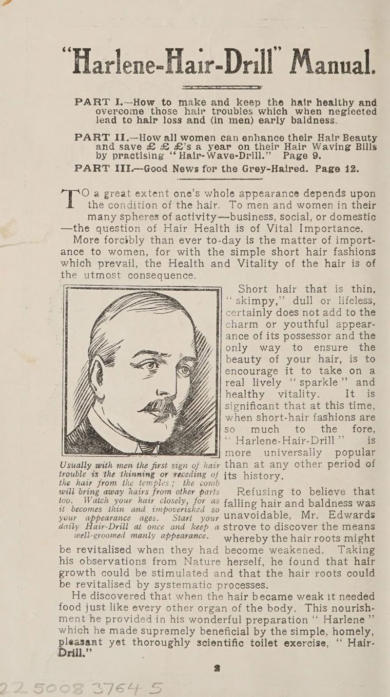 “HarlenesHair-Dell Manan PART I.—How to make and keep the hair healthy and overcome those hair troubles which when neglected lead to hair loss and (in men) early baldness. PART II.—How all women can enhance their Hair Beauty and save £&amp; &amp; #£’s a year on their Hair Waving Bills by practising ‘‘ Hair-Wave-Drill.”” Page 9. PART III.—Good News for the Grey-Haired. Page 12. O a great extent one’s whole appearance depends upon the condition of the hair. To men and women in their many spheres of activity—business, social, or domestic —the question of Hair Health is of Vital Importance. More forcibly than ever to-day is the matter of import- ance to women, for with the simple short hair fashions which prevail, the Health and Vitality of the hair is of the utmost consequence. SS 7 ohort hair that is* thig |‘ skimpy,’’ dull or lifeless, s| certainly does not add to the charm or youthful appear- fl ance of its possessor and the /f{}only way to ensure the 4} beauty of your hair, is to i} encourage it to take on a i} real lively ‘‘ sparkle” and healthy vitality. It is significant that at this time, when short-hair fashions are so much to the fore i! ‘’ Harlene-Hair-Drill ”’ is : wien more universally popular Usually with men the first sign of hair than at any other period of trouble 1s ‘the thinning or veceding of its history. the hair from the temples; the comb ; will bring away hairs from other parts Refusing to believe that too. Watch your hatr closely, for as falling hair and baldness was at becomes thin and 1mpoverished so : d your appearance ages. Start your UNavoidable, Mr. Edwards daily Hair-Drill at once and keep a strove to discover the means well-groomed manly appearance. whereby the hair roots might be revitalised when they had become weakened. Taking his observations from Nature herself, he found that hair growth could be stimulated and that the hair roots could be revitalised by systematic processes. He discovered that when the hair became weak it needed food just like every other organ of the body. This nourish- ment he provided in his wonderful preparation ‘‘ Harlene ”’ which he made supremely beneficial by the simple, homely, ee yet thoroughly scientific toilet exercise, ‘‘ Hair- y ri * ? .