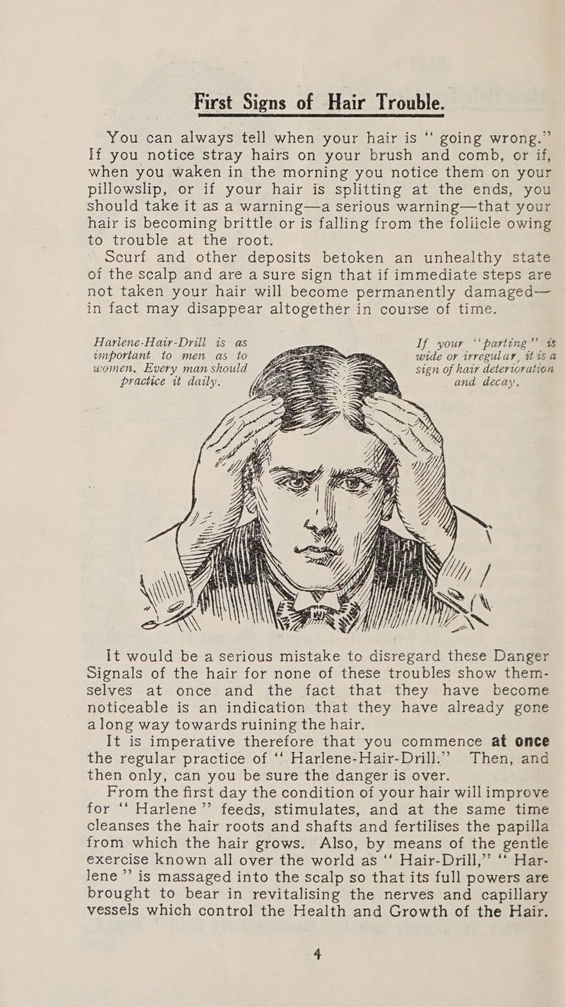 First Signs of Hair Trouble. You can always tell when your hair is ‘‘ going wrong.” If you notice stray hairs on your brush and comb, or if, when you waken in the morning you notice them on your pillowslip, or if your hair is splitting at the ends, you should take it as a warning—a serious warning—that your hair is becoming brittle or is falling from the foliicle owing to trouble at the root. Scurf and other deposits betoken an unhealthy state of the scalp and are a sure sign that if immediate steps are not taken your hair will become permanently damaged— in fact may disappear altogether in course of time. Harlene-Hatr-Drill is as —— If your ‘‘parting”’ 4s important to men as to Pe wide or irregular, tt 1s a women. Every man should ff c= axon sign of hair deterioration practice it daily. and decay. . = i fi Sy (i\\t \\ Aik : \\\ f wy Y if Hf P SS It would be a serious mistake to disregard these Danger Signals of the hair for none of these troubles show them- selves at once and the fact that they have become noticeable is an indication that they have already gone along way towards ruining the hair. It is imperative therefore that you commence at once the regular practice of ‘‘ Harlene-Hair-Drill.”’ Then, and then only, can you be sure the danger is over. From the first day the condition of your hair will improve for ‘‘ Harlene’’ feeds, stimulates, and at the same time cleanses the hair roots and shafts and fertilises the papilla from which the hair grows. Also, by means of the gentle exercise known all over the world as ‘‘ Hair-Drill,”’ ‘‘ Har- lene ’’ is massaged into the scalp so that its full powers are brought to bear in revitalising the nerves and capillary vessels which control the Health and Growth of the Hair.