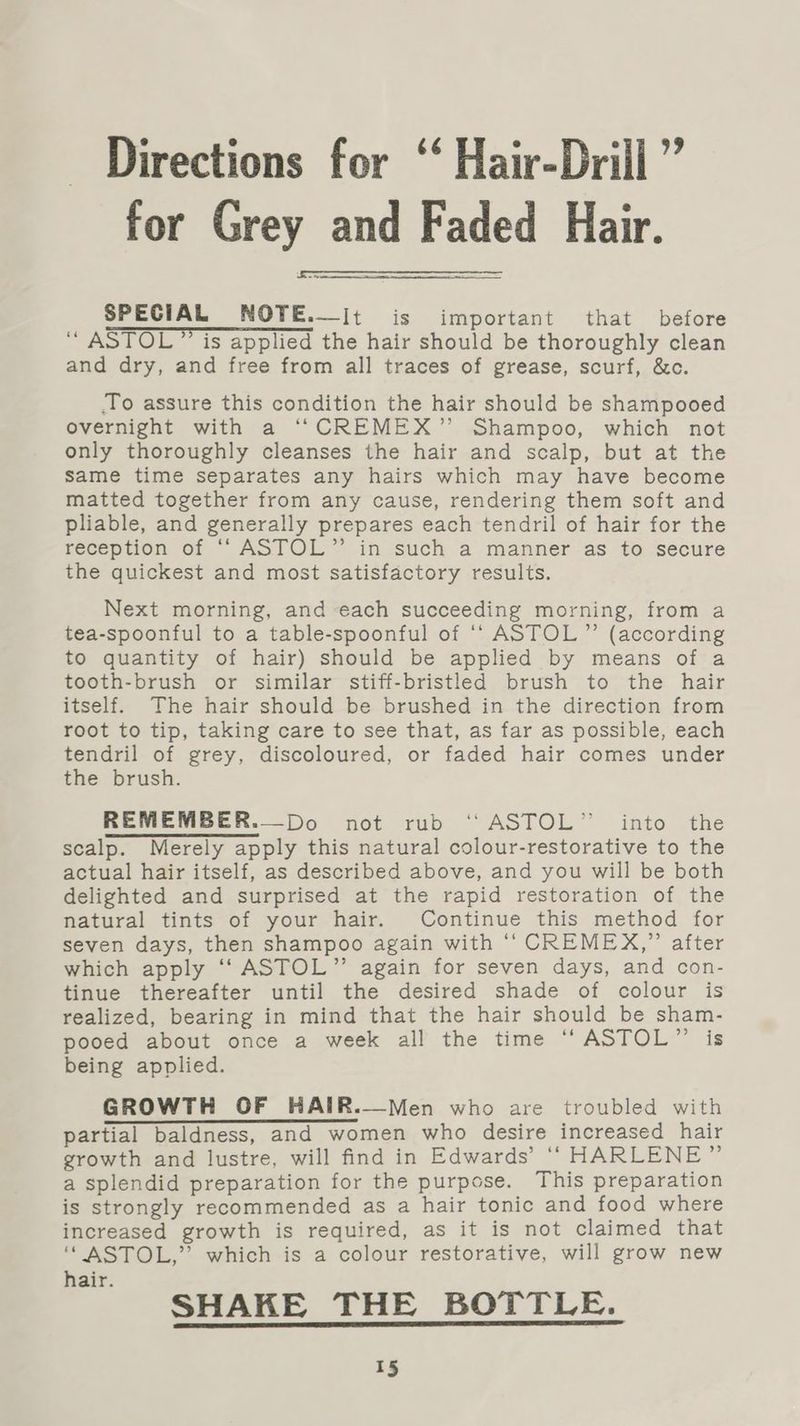 - Directions for ‘‘ Hair-Drill ” for Grey and Faded Hair. SPECIAL NOTE.—it is important that before ‘“ ASTOL” is applied the hair should be thoroughly clean and dry, and free from all traces of grease, scurf, &amp;c. To assure this condition the hair should be shampooed overnight with a “CREMEX” Shampoo, which not only thoroughly cleanses the hair and scalp, but at the Same time separates any hairs which may have become matted together from any cause, rendering them soft and pliable, and generally prepares each tendril of hair for the reception of ‘“‘ ASTOL” in such a manner as to secure the quickest and most satisfactory results. Next morning, and each succeeding morning, from a tea-spoonful to a table-spoonful of ‘‘ ASTOL”’ (according to quantity of hair) should be applied by means of a tooth-brush or similar stiff-bristled brush to the hair itself. The hair should be brushed in the direction from root to tip, taking care to see that, as far as possible, each tendril of grey, discoloured, or faded hair comes under the brush. REMEMBER.—Do not rub ‘‘ASTOL” into the scalp. Merely apply this natural colour-restorative to the actual hair itself, as described above, and you will be both delighted and surprised at the rapid restoration of the natural tints of your hair. Continue this method for seven days, then shampoo again with ‘“‘ CREMEX,” after which apply ‘‘ ASTOL”’ again for seven days, and con- tinue thereafter until the desired shade of colour is realized, bearing in mind that the hair should be sham- pooed about once a week all the time ‘“‘ASTOL”’ is being applied. GROWTH OF HAIR.—Men who are troubled with partial baldness, and women who desire increased hair growth and lustre, will find in Edwards’ ‘“‘ HARLENE” a splendid preparation for the purpose. This preparation is strongly recommended as a hair tonic and food where increased growth is required, as it is not claimed that ‘“ ASTOL,” which is a colour restorative, will grow new hair. SHAKE THE BOTTLE.