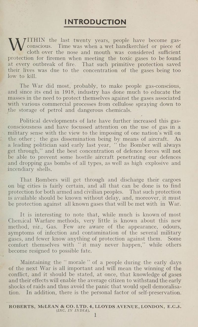 INTRODUCTION ITHIN the last twenty years, people have become gas- \ \ conscious. Time was when a wet handkerchief or piece of cloth over the nose and mouth was considered sufficient protection for firemen when meeting the toxic gases to be found at every outbreak of fire. That such primitive protection saved their lives was due to the concentration of the gases being too low to kill. The War did most, probably, to make people gas-conscious, -and since its end in 1918, industry has done much to educate the masses in the need to protect themselves against the gases associated with various commercial processes from cellulose spraying down to the storage of petrol and dangerous chemicals. Political developments of late have further increased this gas- consciousness and have focussed attention on the use of gas in a military sense with the view to the imposing of one nation’s will on the other; the gas dissemination being by means of aircraft. As a leading politician said early last year, “‘ the Bomber will always get through,’ and the best concentration of defence forces will not be able to prevent some hostile aircraft penetrating our defences and dropping gas bombs of all types, as well as high explosive and incendiary shells. That Bombers will get through and discharge their cargoes on big cities is fairly certain, and all that can be done is to find protection for both armed and civilian peoples. That such protection is available should be known without delay, and, moreover, it must be protection against all known gases that will be met with in War. It is interesting to note that, while much is known of most Chemical Warfare methods, very little is known about this new method, vwiz., Gas. Few are aware of the appearance, odours, symptoms of infection and contamination of the several military gases, and fewer know anything of protection against them. Some comfort themselves with “it may never happen,’ while others become resigned to possible fate. 6 , Maintaining the “‘ morale’’ of a people during the early days of the next War is all important and will mean the winning of the conflict, and it should be stated, at once, that knowledge of gases and their effects will enable the average citizen to withstand the early shocks of raids and thus avoid the panic that would spell demoralisa- tion. In addition, there is the personal factor of self-preservation. ROBERTS, McLEAN &amp; CO.LTD.4, LLOYDS AVENUE, LONDON, E.C.3. GNC IN INDIA).