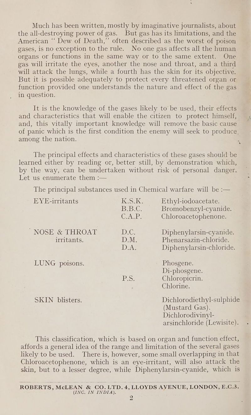 Much has been written, mostly by imaginative journalists, about the all-destroying power of gas. But gas has its limitations, and the American “‘ Dew of Death,’ often described as the worst of poison gases, is no exception to the rule. No one gas affects all the human organs or functions in the same way or to the same extent. One gas will irritate the eyes, another the nose and throat, and a third will attack the lungs, while a fourth has the skin for its objective. But it 1s possible adequately to protect every threatened organ or function provided one understands the nature and effect of the gas in question. It is the knowledge of the gases likely to be used, their effects and characteristics that will enable the citizen to protect himself, and, this vitally important knowledge will remove the basic cause of panic which is the first condition the enemy will seek to produce, among the nation. The principal effects and characteristics of these gases should be learned either by reading or, better still, by demonstration which, by the way, can be undertaken without risk of personal danger. Let us enumerate them :— The principal substances used in Chemical warfare will be :— EY E-irritants 1G r ne Ethyl-iodoacetate. Be DG. Bromobenzyl-cyanide. gel ee Chloroacetophenone. NOSE &amp; THROAT D.C. Diphenylarsin-cyanide. irritants. aie Phenarsazin-chloride. DA Diphenylarsin-chloride. LUNG potsons. Phosgene. Di-phosgene. leat Chloropicrin. Chlorine. SKIN blisters. Dichlorodiethyl-sulphide (Mustard Gas). Dichlorodiviny]l- arsinchloride (Lewisite). This classification, which is based on organ and function effect, affords a general idea of the range and limitation of the several gases likely to be used. There is, however, some small overlapping in that Chloroacetophenone, which is an eye-irritant, will also attack the skin, but to a lesser degree, while Diphenylarsin-cyanide, which is ROBERTS, McLEAN &amp; CO.LTD.4, LLOYDS AVENUE, LONDON, E.C.3. (INC. IN INDIA).