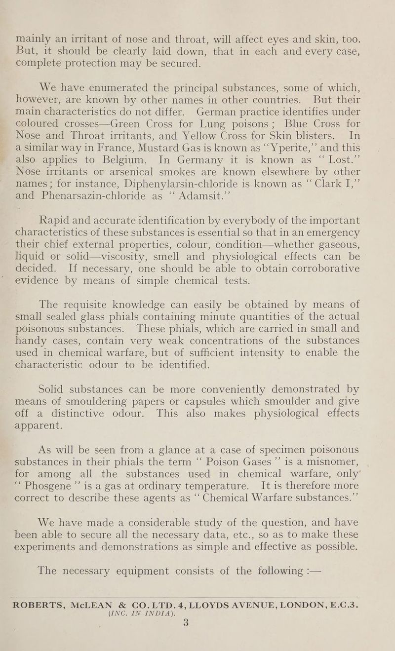 mainly an irritant of nose and throat, will affect eyes and skin, too. But, it should be clearly laid down, that in each and every case, complete protection may be secured. We have enumerated the principal substances, some of which, however, are known by other names in other countries. But their main characteristics do not differ. German practice identifies under coloured crosses—Green Cross for Lung poisons; Blue Cross for Nose and Throat irritants, and Yellow Cross for Skin blisters. In a similar way in France, Mustard Gas is known as “‘Yperite,”’ and this also applies to Belgium. In Germany it is known as “ Lost.”’ Nose irritants or arsenical smokes are known elsewhere by other names ; for instance, Diphenylarsin-chloride is known as “ Clark I,”’ and Phenarsazin-chloride as ‘“‘ Adamsit.”’ Rapid and accurate identification by everybody of the important characteristics of these substances is essential so that in an emergency their chief external properties, colour, condition—whether gaseous, liquid or solid—viscosity, smell and physiological effects can be decided. If necessary, one should be able to obtain corroborative evidence by means of simple chemical tests. The requisite knowledge can easily be obtained by means of small sealed glass phials containing minute quantities of the actual poisonous substances. These phials, which are carried in small and handy cases, contain very weak concentrations of the substances used in chemical warfare, but of sufficient intensity to enable the characteristic odour to be identified. Solid substances can be more conveniently demonstrated by means of smouldering papers or capsules which smoulder and give off a distinctive odour. This also makes physiological effects apparent. As will be seen from a glance at a case of specimen poisonous substances in their phials the term “ Poison Gases ’’ is a misnomer, for among all the substances used in chemical warfare, only’ ““ Phosgene ”’ is a gas at ordinary temperature. It is therefore more correct to describe these agents as “‘ Chemical Warfare substances. ”’ We have made a considerable study of the question, and have been able to secure all the necessary data, etc., so as to make these experiments and demonstrations as simple and effective as possible. The necessary equipment consists of the following :— ROBERTS, McLEAN &amp; CO.LTD.4, LLOYDS AVENUE, LONDON, E.C.3. (INC. IN INDIA).