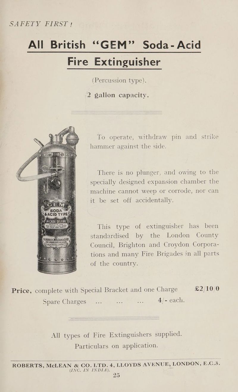 SAME! MY ELRST | All British ‘‘“GEM” Soda- Acid Fire Extinguisher (Percussion type). 2 galion capacity. To operate, withdraw pin and strike hammer against the side. There is no plunger, and owing to the specially designed expansion chamber the machine cannot weep or corrode, nor can it be set off accidentally. This type of extinguisher has been standardised by the London County Council, Brighton and Croydon Corpora- tions and many Fire Brigades in all parts of the country. Price, complete with Special Bracket and one Charge £2/10/0 Spare Charees = 12. an Mis 4/- each. All types of Fire Extinguishers supplied. Particulars on application. ROBERTS, McLEAN &amp; CO. LTD. 4, LLOYDS AVENUE, LONDON, E.C.3. (INC. IN INDIA). *