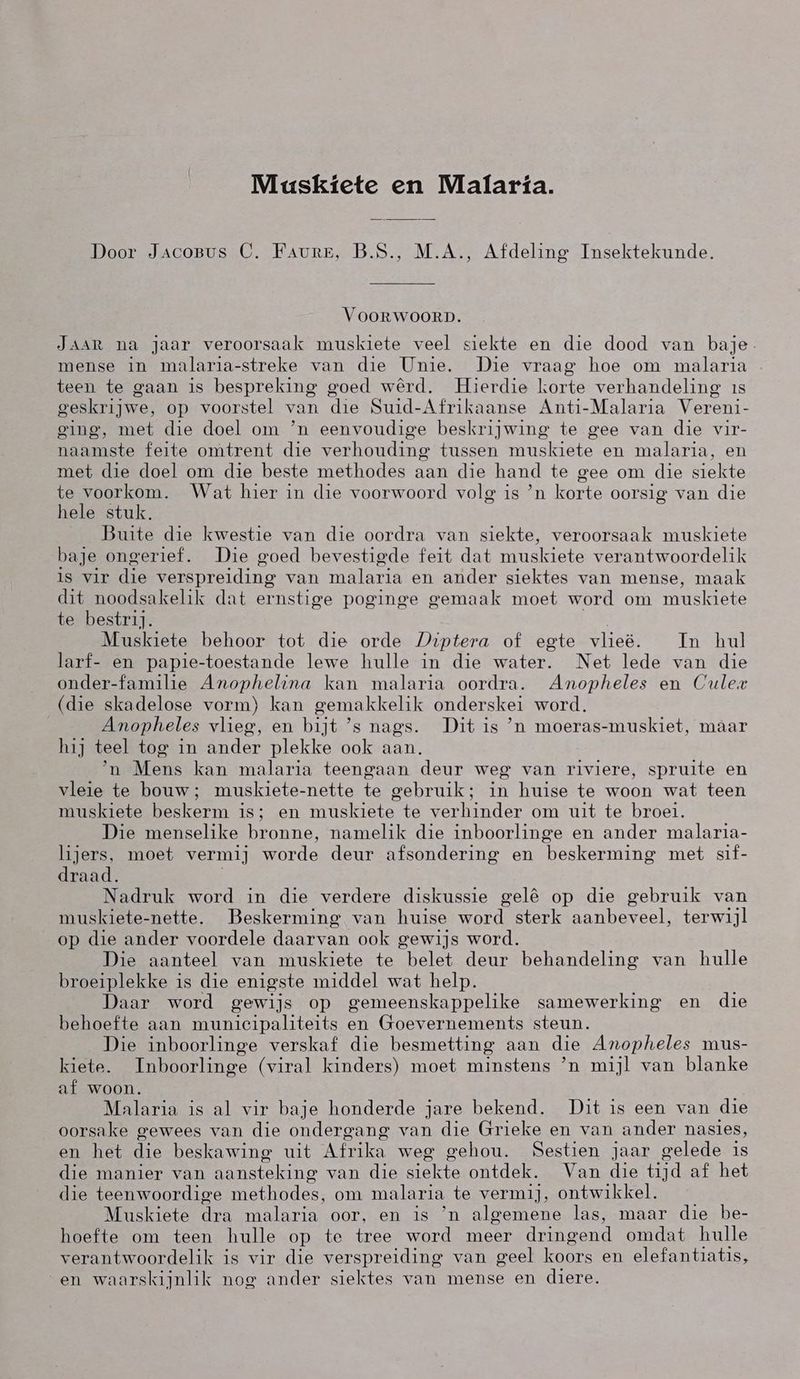 Maskiete en Malaria. Door Jacopvs (CO. FAURE, B.S., M.A., Afdeling Insektekunde. VOORWOORD. JAAR na jaar veroorsaak muskiete veel siekte en die dood van baje mense in malaria-streke van die Unie. Die vraag hoe om malaria teen te gaan is bespreking goed wêrd. Hierdie korte verhandeling is geskrijwe, op voorstel van die Suid-Afrikaanse Anti-Malaria Vereni- ging, met die doel om `n eenvoudige beskrijwing te gee van die vir- naamste feite omtrent die verhouding tussen muskiete en malaria, en met die doel om die beste methodes aan die hand te gee om die siekte te voorkom. Wat hier in die voorwoord volg is `n korte oorsig van die hele stuk. Buite die kwestie van die oordra van siekte, veroorsaak muskiete baje ongerief. Die goed bevestigde feit dat muskiete verantwoordelik is vir die verspreiding van malaria en ander siektes van mense, maak dit noodsakelik dat ernstige poginge gemaak moet word om muskiete te bestrij. Muskiete behoor tot die orde Jiptera of egte vlieë. Tn hul larf- en papie-toestande lewe hulle in die water. Net lede van die onder-familie Anophelina kan malaria oordra. Amopheles en Cule (die skadelose vorm) kan gemakkelik onderskei word. Anopheles vlieg, en bijt `'s nags. Dit is `n moeras-muskiet, maar hij teel tog in ander plekke ook aan. `n Mens kan malaria teengaan deur weg van riviere, spruite en vleie te bouw; muskiete-nette te gebruik; in huise te woon wat teen muskiete beskerm is; en muskiete te verhinder om uit te broei. Die menselike bronne, namelik die inboorlinge en ander malaria- lijers, moet vermij worde deur afsondering en beskerming met sif- draad. Nadruk word in die verdere diskussie gelê op die gebruik van muskiete-nette. Beskerming van huise word sterk aanbeveel, terwijl op die ander voordele daarvan ook gewijs word. Die aanteel van muskiete te belet deur behandeling van hulle broeiplekke is die enigste middel wat help. Daar word gewijs op gemeenskappelike samewerking en die behoefte aan municipaliteits en Goevernements steun. Die inboorlinge verskaf die besmetting aan die Anopheles mus- kiete. Inboorlinge (viral kinders) moet minstens `n mijl van blanke af woon. Malaria is al vir baje honderde jare bekend. Dit is een van die oorsake gewees van die ondergang van die Grieke en van ander nasies, en het die beskawing uit Afrika weg gehou. Sestien jaar gelede is die manier van aansteking van die siekte ontdek. Van die tijd af het die teenwoordige methodes, om malaria te vermij, ontwikkel. Muskiete dra malaria oor, en is `n algemene las, maar die be- hoefte om teen hulle op te tree word meer dringend omdat hulle verantwoordelik is vir die verspreiding van geel koors en elefantiatis, en waarskijnlik nog ander siektes van mense en diere.