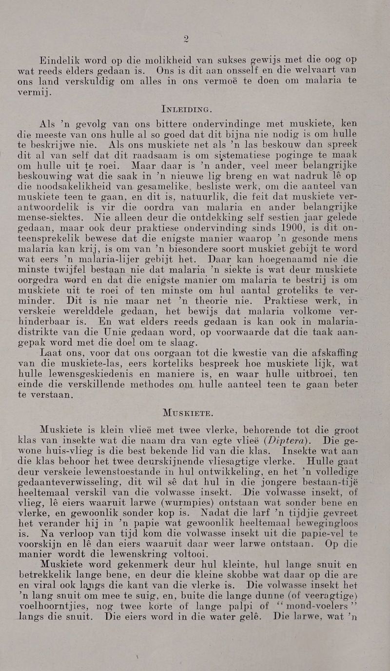 2 Bindelik word op die molikheid van sukses gewijs met die oog op wat reeds elders gedaan is. Ons is dit aan onsself en die welvaart van ons land verskuldig om alles in ons vermoë te doen om malaria te vermij. INLEIDING. Als `n gevolg van ons bittere ondervindinge met muskiete, ken die meeste van ons hulle al so goed dat dit brna nie nodig is om hulle te beskrijwe nie. Als ons muskiete net als `n las beskouw dan spreek dit al van self dat dit raadsaam IS om sistematiese poginge te maak om hulle uit te roei. Maar daar is `n ander, veel meer belangrijke beskouwing wat die saak in `n nieuwe lig breng en wat nadruk lê op die noodsakelikheid van gesamelike, besliste werlk, om die aanteel van muskiete teen te gaan, en dit is, natuurlik, die feit dat muskiete ver- antwoordelik is vir die oordra van malaria en ander belangrijke mense-siektes. Nie alleen deur die ontdekking self sestien jaar gelede gedaan, maar ook deur praktiese ondervinding sinds 1900, is dit on- teensprekelik bewese dat die enigste manier waarop 'n gesonde mens malaria kan krij, is om van `n biesondere soort muskiet gebijt te word wat eers `n malaria-lijer gebijt het. Daar kan hoegenaamd nie die minste twijfel bestaan nie dat malaria `n siekte is wat deur muskiete oorgedra word en dat die enigste manier om malaria te bestrij is om muskiete uit te roei of ten minste om hul aantal groteliks te ver- minder. Dit is nie maar net `n theorie nie. Praktiese werk, in. verskeie werelddele gedaan, het bewijs dat malaria volkome ver- hinderbaar is. Én wat elders reeds gedaan is kan ook in malaria- distrikte van die Unie gedaan word, op voorwaarde dat die taak aan- gepak word met die doel om te slaag. Laat ons, voor dat ons oorgaan tot die kwestie van die afskaffing van die muskiete-las, eers korteliks bespreek hoe muskiete lijk, wat hulle lewensgeskiedenis en maniere is, en waar hulle uitbroei, ten einde die verskillende methodes om hulle aanteel teen te gaan beter te verstaan. MUSKIETE. Muskiete is klein vlieë met twee vlerke, behorende tot die groot klas van insekte wat die naam dra van egte vlieë (Diptera). Die ge- wone huis-vlieg is die best bekende lid van die klas. Insekte wat aan die klas behoor het twee deurskijnende vliesagtige vlerke. Hulle gaat deur verskeie lewenstoestande in hul ontwikkeling, en het `n volledige gedaanteverwisseling, dit wil sê dat hul in die jongere bestaan-tijé heeltemaal verskil van die volwasse insekt. -Die volwasse insekt, ol vlieg, lê eiers waaruit larwe (wurmpies) ontstaan wat sonder bene en vlerke, en gewoonlik. sonder kop is. Nadat die larf `n tijdjie gevreet het verander hij in `n papie wat gewoonlik heeltemaal bewegingloos is. Na verloop van tijd kom die volwasse insekt uit die papie-vel te voorskijn en 1ê dan eiers waaruit daar weer larwe ontstaan. (Op die manier wordt die lewenskring voltooi. Muskiete word gekenmerk deur hul kleinte, hul lange snuit en betrekkelik lange bene, en deur die kleine skobbe wat daar op die are en viral ook langs die kant van die vlerke is. Die volwasse insekt het `n lang snuit om mee te suig, en, buite die lange dunne (of veeragtige) voelhoorntjies, nog twee korte of lange palpi of ''mond-voelers” langs die snuit. Die eiers word in die water gelê. Die larwe, wat `n