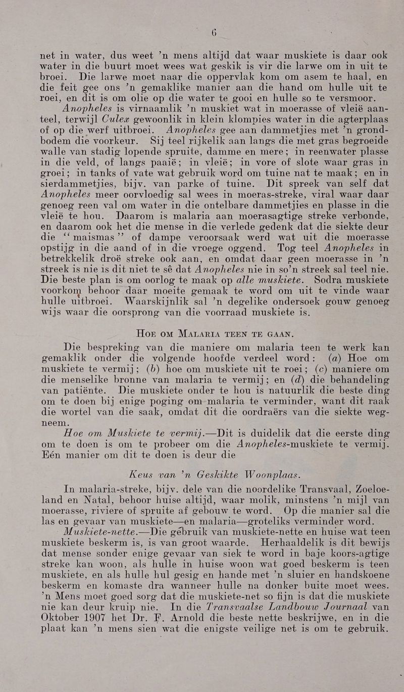 net in water, dus weet `n mens altijd dat waar muskiete is daar ook water in die buurt moet wees wat geskik is vir die larwe om in uit te broei. Die larwe moet naar die oppervlak kom om asem te haal, en die feit gee ons `n gemaklike manier aan die hand om hulle uit te voel, en dit is om olie op die water te gooi en hulle so te versmoor. Anopheles is virnaamlik `n muskiet wat in moerasse of vleië aan- teel, terwijl Culez gewoonlik in klein klompies water in die agterplaas of op die werf uitbroei. Amopheles gee aan dammetjies met `n grond- bodem die voorkeur. Sij teel rijkelik aan langs die met gras begroeide walle van stadig lopende spruite, damme en mere; in reenwater plasse in die veld, of langs paaië; in vleië; in vore of slote waar gras in 9rOei; in tanks of vate wat gebruik word om tuine nat te maak; en in sierdammetjies, bijv. van parke of tuine. Dit spreek van self dat Anopheles meer oorvloedig sal wees in moeras-streke, viral waar daar genoeg reen val om water in die ontelbare dammetjies en plasse in die vleié te hou. Daarom is malaria aan moerasagtige streke verbonde, en daarom ook het die mense in die verlede gedenk dat die siekte deur die '*maismas”” of dampe veroorsaak werd wat uit die moerasse opstijg in die aand of in die vroege oggend. 'Tog teel Amopheles in betrekkelik droë streke ook aan, en omdat daar geen moerasse in ʼn streek is nie is dit niet te sê dat Anopheles nie in so'n streek sal teel nie. Die beste plan is om oorlog te maak op alle muskiete. Sodra muskiete voorkom behoor daar moeite gemaak te word om uit te vinde waar hulle uitbroei. Waarskijnlik sal `n degelike ondersoek gouw genoeg wijs waar die oorsprong van die voorraad muskiete is. Hog oM MALARIA TEEN TE GAAN. Die bespreking van die maniere om malaria teen te werk kan gemaklik onder die volgende hoofde verdeel word: (a) Hoe om muskiete te vermij; (b) hoe om muskiete uit te roei; (c) maniere om die menselike bronne van malaria te vermij; en (d) die behandeling van patiënte. Die muskiete onder te hou is natuurlik die beste ding om te doen bij enige poging om malaria te verminder, want dit raak die wortel van die saak, omdat dit die oordraërs van die siekte weg- neem. Hoe om Muskiete te vermij.—Dit is duidelik dat die eerste ding om te doen is om te probeer om die Anopheles-muskiete te vermij. Eén manier om dit te doen is deur die Keus van `n Geskikte Woonplaas. In malaria-streke, bijv. dele van die noordelike Transvaal, Zoeloe- land en Natal, behoor huise altijd, waar molik, minstens `n mijl van moerasse, riviere of spruite af gebouw te word. Op die manier sal die las en gevaar van muskiete—en malaria—groteliks verminder word. Muskiete-nette.—Die gebruik van muskiete-nette en huise wat teen muskiete beskerm is, is van groot waarde. Herhaaldelik is dit bewijs dat mense sonder enige gevaar van siek te word in baje koors-agtige streke kan woon, als hulle in huise woon wat goed beskerm is teen muskiete, en als hulle hul gesig en hande met `n sluier en handskoene beskerm en komaste dra wanneer hulle na donker buite moet wees. 'n Mens moet goed sorg dat die muskiete-net so fijn is dat die muskiete nie kan deur kruip nie. In die Transvaalse Landbouw Journaal van Oktober 1907 het Dr. F. Arnold die beste nette beskrijwe, en in die plaat kan `n mens sien wat die enigste veilige net is om te gebruik.