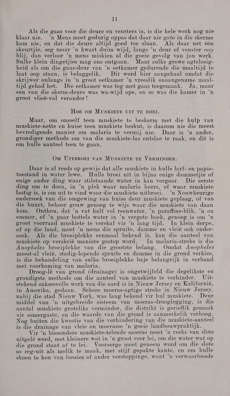 Als die gaas voor die deure en vensters is, is die hele werk nog nie klaar nie. `n Mens moet gedurig oppas dat daar nie gate in die skerme kom nie, en dat die deure altijd goed toe slaan. Als daar net één skeurtjie, seg maar `n kwart duim wijd, langs `n deur of venster oop blij, dan verloor `n mens miskien al die goeie gevolg van jou werk. Sulke klein dingetjies mag ons ontgaan. Maar sulke growe agtelosig- heid als om die gaas-deur van `n eetkamer gedurende die maaltijd te laat oop staan, is belaggelik. Dit word hier aangehaal omdat die skrijwer onlangs in `n groot eetkamer `n vreeslik onaangename maal- tyd gehad het. Die eetkamer was tog met gaas toegemaak. Ja, maar een van die skerm-deure was wa-wijd ope, en so was die kamer in `n groot vlieë-val verander! Hor om MUSKIETE UIT TE ROEI. Maar, om onsself teen muskiete te beskerm met die hulp van muskiete-nette en huise teen muskiete beskut, is daarom nie die meest bevredigende manier om malaria te vermij nie. Daar is `n ander, grondiger methode om van die muskiete-las ontslae te raak, en dit is om hulle aanteel teen te gaan. OM UITBROEI VAN MUSKIETE TE VERHINDER. Daar is al reeds op gewijs dat alle muskiete in hulle larf- en papie- toestand in water lewe. Hulle broei uit in bijna enige dammetjie of enige ander ding waar stilstaande water in kan vergaar. Die eerste ding om te doen, in `n plek waar malaria heers, of waar muskiete lastig is, is om uit te vind waar die muskiete uitbroei. `n Nouwkeurige ondersoek van die omgewing van huise deur muskiete geplaag, of van die buurt, behoor gouw genoeg te wijs waar die muskiete van daan kom. Onthou, dat `n vat half vol reenwater, `n paraffine-blik, `n ou emmer, of 'n paar bottels water in `n vergete hoek, genoeg is om `n groot voorraad muskiete te verskaf vir `n lang tijd. ln klein dorpe, of op die land, moet `n mens die spruite, damme en vleië ook onder- soek. Als die broeiplekke eenmaal bekend is, kan die aanteel van muskiete op verskeië maniere gestop word. ln malaria-streke is die Anopheles broeiplekke van die grootste belang. (Omdat Amopheles meest-al vleië, stadig-lopende spruite en damme in die grond verkies, is die behandeling van sulke broeiplekke baje belangrijk in verband met voorkoming van malaria. Droog-lê van grond (drainage) is ongetwijfeld die degelikste en grondigste methode om die aanteel van muskiete te verhinder. Uit- stekend suksesvolle werk van die aard is in Nieuw Jersey en Kalifornië, in Amerika, gedaan. Sekere moeras-agtige streke in Nieuw Jersey, nabij die stad Nieuw York, was lang bekend vir hul muskiete. Deur middel van `n uitgebreide sisteem van moeras-drooglegging, is die aantal muskiete groteliks verminder, die distrikt is gerieflik gemaak vir somergaste, en die waarde van die grond is aanmerkelik verhoog. Nog buiten die kwestie van die verhindering van die muskiete-aanteel is die drainage van vleie en moerasse `n goeie landbouwpraktajk. Vir `n biesondere muskiete-telende moeras moet `n reeks van slote uitgelê word, met kleinere wat in `n groot voor lei, om die water wat op die grond staat af te lei. Voorsorge moet geneem word om die slote so reg-uit als molik te maak, met stijf gepakte kante, en om hulle skoon te hou van bossies of ander verstoppinge, want `n verwaarloosde