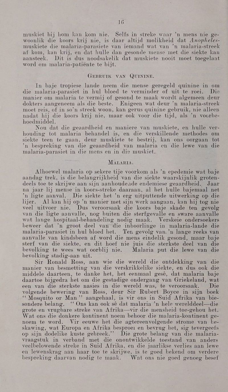 muskiet bij hom kan kom nie. Selfs in streke waar `n mens nie ge- woonlik die koors krij nie, is daar altijd molikheid dat Anopheles- muskiete die malaria-parasiete van iemand wat van `n malaria-streek af kom, kan krij, en dat hulle dan gesonde mense met die siekte kan aansteek. Dit is dus noodsakelik dat muskiete nooit moet toegelaat word om malaria-patiënte te bijt. GEBRUIK VAN (UININE. In baje tropiese lande neem die mense geregeld guinine in om die malaria-parasiet in hul bloed te verminder of uit te roei. Dis manier om malaria te vermij of gesond te maak wordt algemeen deur dokters aangeneem als die beste. lËnigeen wat deur `n malaria-streek moet reis, of in so'n streek woon, kan gerus guinine gebruik, nie alleen nadat hij die koors krij nie, maar ook voor die tijd, als `n voorbe- hoedmiddel. Nou dat die geaardheid en maniere van muskiete, en hulle ver- houding tot malaria behandel is, en die verskillende methodes om siekte teen te gaan, deur muskieie te bestrij, kan ons oorgaan tot `n bespreking van die geaardheid van malaria en die lewe van die malaria-parasiet in die mens en in die muskiet. MALARIA. Alhoewel malaria op sekere tije voorkom als `n epedemie wat baje aandag trek, is die belangrijkheid van die siekte waarskijnlik groten- deels toe te skrijwe aan sijn aanhoudeade endemiese geaardheid. Jaar na jaar li mense in koors- streke daaraan, al het hulle bajemaal net `n ligte aanval. Die, siekte het `n erg uitputtende uitwerking op die lijer. Al kan hi] op 'n manier met sijn werk aangaan, kan hij tog nie veel uitvoer nie. Dus veroorsaak die koors baje skade ten gevolg van die ligte aanvalle, nog buiten die sterfgevalle en sware aanvalle wat lange hospitaal-behandeling nodig maak. Verskeie ondersoekers beweer dat `n groot deel van die inboorlinge in malaria-lande die malaria-parasiet in hul bloed het. 'Ter gevolg van. `n lange reeks van aanvalle van kindsbeen af word die mens eindelik gesond, maar baje sterf van die siekte, en dit hoef nie juis die sterkste deel van die bevolking te wees wat oorblij nie. Malaria put die lewe van die bevolking stadig-aan uit. | Sir Ronald Ross, aan wie die wereld die ontdekking van die manier van besmetting van die verskrikkelike siekte, en dus ook die middele daarteen, te danke het, het eenmaal gesê, dat malaria baje daartoe bijgedra het om die gestadige ondergang van Griekeland, wat een van die sterkste nasies in die wereld was, te veroorsaak, Die volgende bewering van Ross, deur Sir Rubert Boyce in sijn boek “* Mosguito or Man ”” aangehaal, is vir ons in Suid Afrika van bie- sondere belang. '* Ons kan ook sê dat malaria `n hele werelddeel—die grote en vrugbare streke van Afrika—vir die mensheid toe-gehou het. Wat ons die donkere kontinent noem behoor die malaria-kontinent ge- noem te word. Vir eeuwe het die agtereenvolgende strome van be- skawing, wat Europa en Afrika besproei en bevrug het, sig tevergeefs op sijn dodelike kuste gebreek.” Die grote belang van die malaria- vraagstuk in verband met die onontwikkelde toestand van anders veelbelowende streke in Suid Afrika, en die jaarlikse verlies aan lewe en lewenskrag aan haar toe te skrijwe, is te goed bekend om verdere bespreking daarvan nodig te maak. Wat ons nie goed genoeg besef