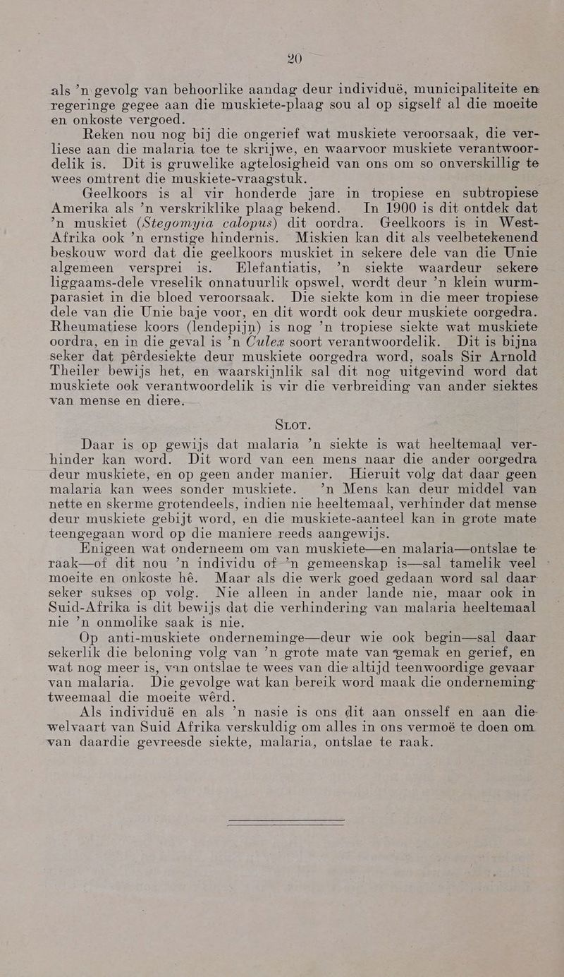 als `n gevolg van behoorlike aandag deur individuéë, muniecipaliteite en regeringe gegee aan die muskiete-plaag sou al op sigself al die moeite en onkoste vergoed. Reken nou nog bij die ongerief wat muskiete veroorsaak, die ver- liese aan die malaria toe te skrijwe, en waarvoor muskiete verantwoor- delik is. Dit is gruwelike agtelosigheid van ons om so onverskillig te wees omtrent die muskiete-vraagstuk. Geelkoors is al vir honderde jare in tropiese en subtropiese Amerika als `n verskriklike plaag bekend. Tn 1900 is dit ontdek dat `n muskiet (Stegomyia calopus) dit oordra. (Geelkoors is in West- Afrika ook `n ernstige hindernis. Miskien kan dit als veelbetekenend beskouw word dat die geelkoors muskiet in sekere dele van die Unie algemeen versprei is. |Elefantiatis, `n siekte waardeur sekere liggaams-dele vreselik onnatuurlik opswel, wordt deur `n klein wurm- parasiet in die bloed veroorsaak. Die siekte kom in die meer tropiese dele van die Unie baje voor, en dit wordt ook deur muskiete oorgedra. Rheumatiese koors (lendepijn) is nog `n tropiese siekte wat muskiete oordra, en in die geval is `n (Jule# soort verantwoordelik. Dit is brjna seker dat pêrdesiekte deur muskiete oorgedra word, soals Sir Arnold Theiler bewijs het, en waarskijnlik sal dit nog uitgevind word dat muskiete ook verantwoordelik is vir die verbreiding van ander siektes van mense en diere. SLOT. Daar is op gewijs dat malaria `n siekte is wat heeltemaal ver- hinder kan word. Dit word van een mens naar die ander oorgedra deur muskiete, en op geen ander manier. Hieruit volg dat daar geen malaria kan wees sonder muskiete. `n Mens kan deur middel van nette en skerme grotendeels, indien nie heeltemaal, verhinder dat mense deur muskiete gebijt word, en die muskiete- aanteel kan in grote mate teengegaan word op die maniere reeds aangewijs. Enigeen wat onderneem om van muskiete-—en malaria—ontslae te raak—oÉ dit nou `n individu of `n gemeenskap is—sal tamelik veel moeite en onkoste hê. Maar als die werk goed gedaan word sal daar seker sukses op volg. Nie alleen in ander lande nie, maar ook in Suid-Afrika is dit bewijs dat die verhindering van malaria heeltemaal nie 'n onmolike saak is nie. Op anti-muskiete onderneminge—deur wie ook begin—sal daar sekerlik die beloning volg van `n grote mate van gemak en gerief, en wat nog meer is, van ontslae te wees van die altijd teenwoordige gevaar van malaria. Die gevolge wat kan bereik word maak die onderneming tweemaal die moeite wêrd. Als individué en als `n nasie is ons dit aan onsself en aan die welvaart van Suid Afrika verskuldig om alles in ons vermoë te doen om. van daardie gevreesde siekte, malaria, ontslae te raak.