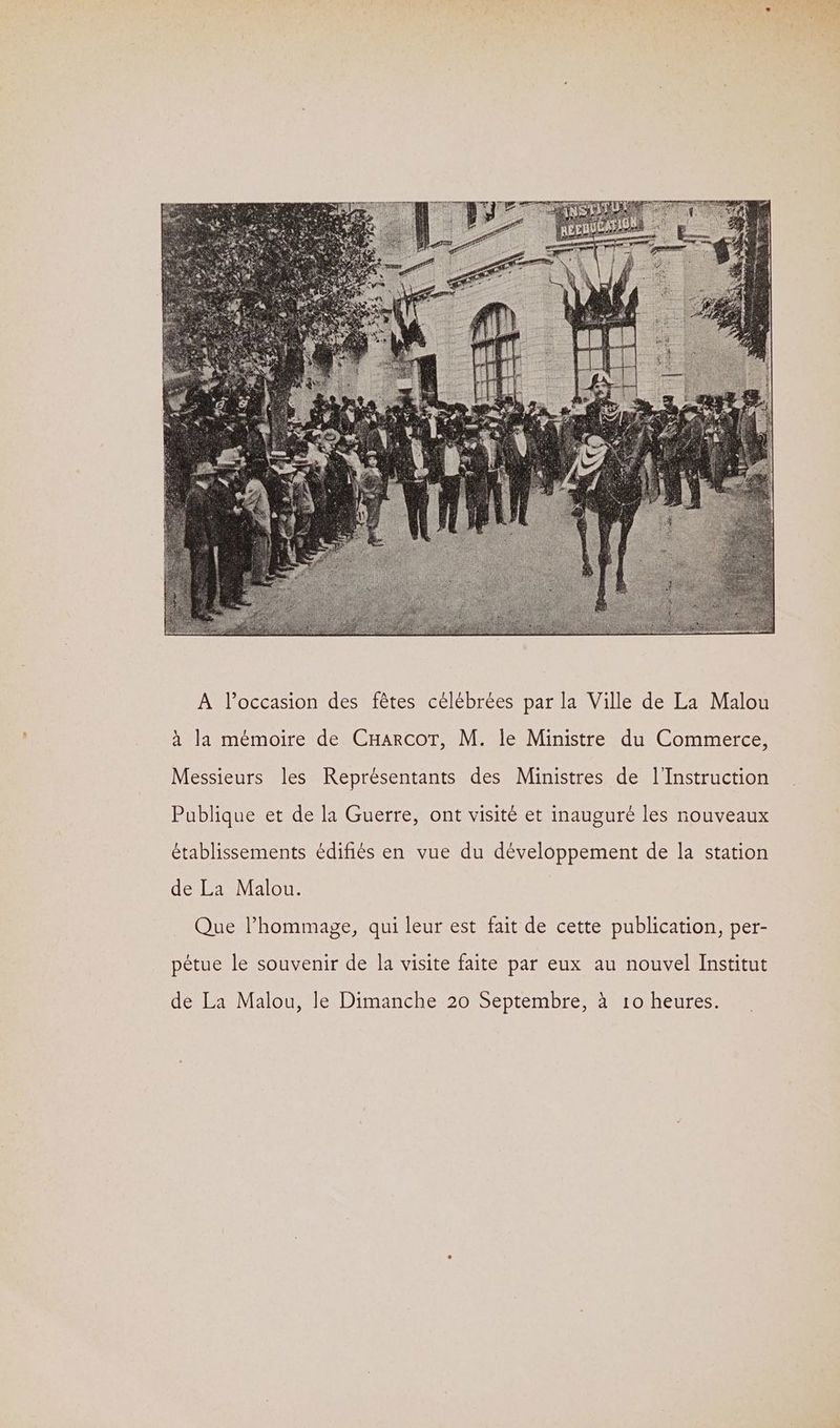 à la mémoire de CHarcoT, M. le Ministre du Commerce, Messieurs les Représentants des Ministres de l'Instruction Publique et de la Guerre, ont visité et inauguré les nouveaux établissements édifiés en vue du développement de la station de La Malou. Que l'hommage, qui leur est fait de cette publication, per- pétue le souvenir de la visite faite par eux au nouvel Institut de La Malou, le Dimanche 20 Septembre, à 10 heures.