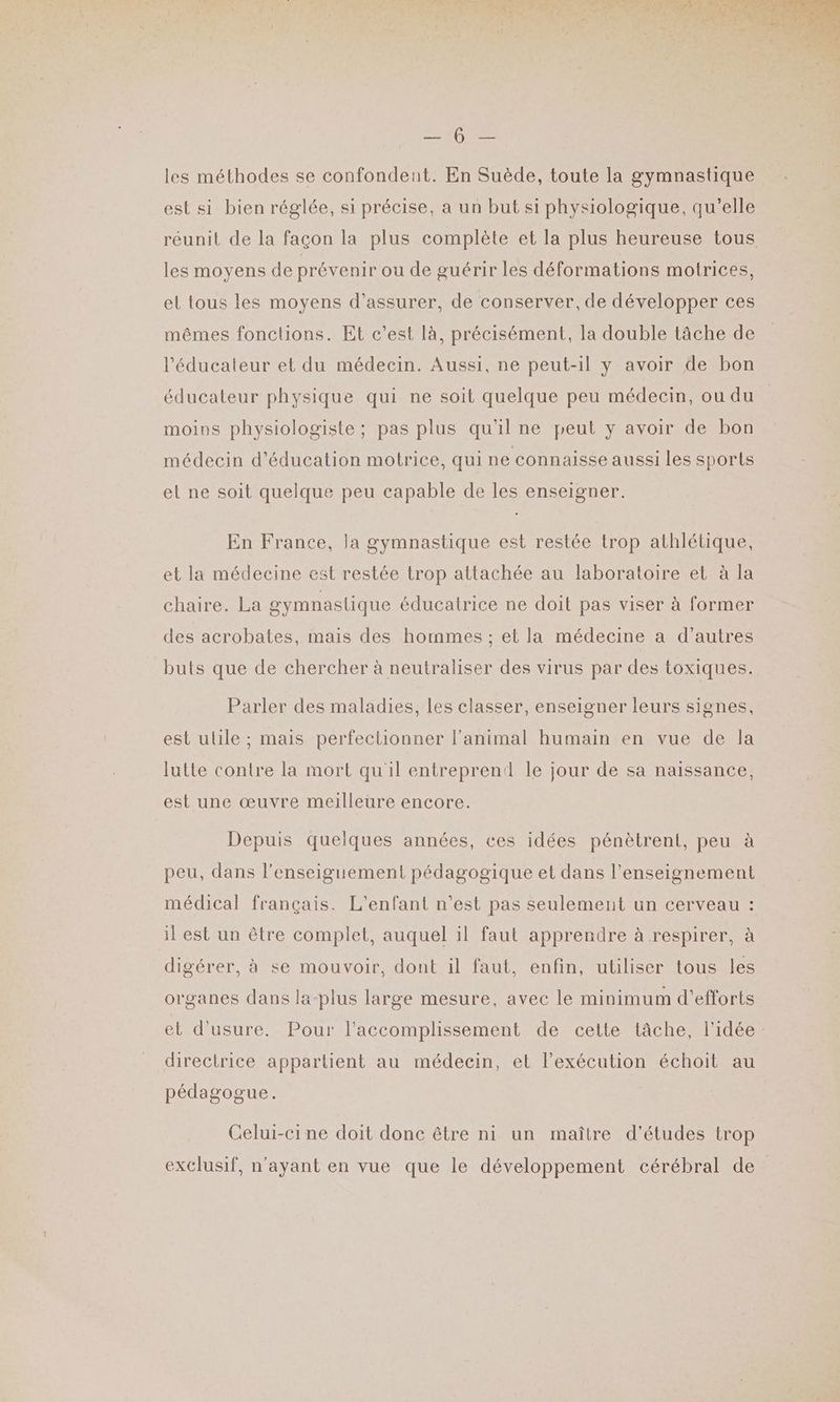 MO les méthodes se confondent. En Suède, toute la gymnastique est si bien réglée, si précise, a un but si physiologique, qu’elle réunit de la façon la plus complète et la plus heureuse tous les moyens de prévenir ou de guérir les déformations motrices, el tous les moyens d’assurer, de conserver, de développer ces mêmes fonctions. Et c’est là, précisément, la double tâche de l'éducateur et du médecin. Aussi, ne peut-il y avoir de bon éducateur physique qui ne soit quelque peu médecin, ou du moins physiologiste ; pas plus qu'il ne peut y avoir de bon médecin d'éducation motrice, qui ne connaisse aussi les sports et ne soit quelque peu capable de les enseigner. En France, Ja gymnastique est restée trop athlétique, et la médecine est restée trop attachée au laboratoire et à la chaire. La gymnastique éducatrice ne doit pas viser à former des acrobates, mais des hommes ; et la médecine a d’autres buts que de chercher à neutraliser des virus par des toxiques. Parler des maladies, les classer, enseigner leurs signes, est ulile ; mais perfectionner l'animal humain en vue de la lutte contre la mort quil entreprend le jour de sa naissance, est une œuvre meilleure encore. Depuis quelques années, ces idées pénètrent, peu à peu, dans l’enseiguement pédagogique et dans l’enseignement médical français. L'enfant n’est pas seulement un cerveau : il est un être complet, auquel il faut apprendre à respirer, à digérer, à se mouvoir, dont il faut, enfin, utiliser tous les organes dans la-plus large mesure, avec le minimum d'efforts et d'usure. Pour l’accomplissement de cette tâche, l'idée: directrice appartient au médecin, et l'exécution échoit au pédagogue. Celui-ci ne doit donc être ni un maître d'études trop exclusif, n'ayant en vue que le développement cérébral de