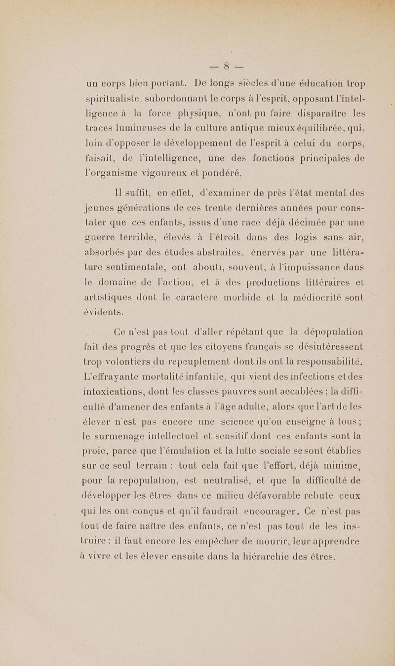 un corps bien portant. De longs siècles d'une éducation trop spiritualiste. subordonnant le corps à l'esprit, opposant l'intel- ligence à la force physique, n'ont pu faire disparaître les traces lumineuses de la culture antique mieux équilibrée, qui, loin d’opposer le développement de l'esprit à celui du corps. faisait, de l'intelligence, une des fonctions principales de l'organisme vigoureux et pondéré. Il suffit, en effet, d'examiner de près l'état mental des Jeunes générations de ces trente dernières années pour cons- Later que ces enfants, issus d'une race déjà décimée par une guerre terrible, élevés à l'étroit dans des logis sans air, absorbés par des études abstraites, énervés par une littéra- ture sentimentale, ont abouli, souvent, à l'impuissance dans le domaine de l’action, et à des productions littéraires et artistiques dont le caractère morbide et la médiocrité sont évidents. Ce n’est pas lout d'aller répétant que la dépopulation fait des progrès et que les citoyens français se désintéressent trop volontiers du repeuplement dont ils ont la responsabilité, L'effravante mortalité infantile, qui vient des infections etdes intoxications, dont les classes pauvres sont accablées ; la diffi- cullé d'amener des enfants à l’âge adulte, alors que l'art de les élever n'est pas encore une science qu'on enseigne à lous; le surmenage intellectuel et sensiif dont ces enfants sont la proie, parce que l’émulalion et la lutte sociale se sont établies sur ce seul terrain : tout cela fait que l'effort, déja minime, pour la repopulalion, est neutralisé, et que la difficulté de développer les êtres dans ce milieu défavorable rebute ceux qui les ont conçus et qu'il faudrait encourager. Ce n’est pas tout de faire naître des enfants, ce n’est pas tout de les ins- truire : 1l faut encore les empêcher de mourir, leur apprendre à vivre el les élever ensuite dans la hiérarchie des êtres.