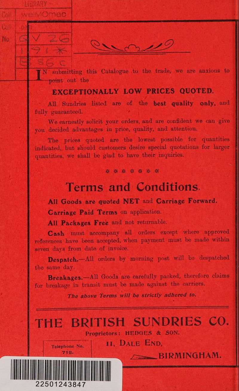 —point out the EXCEPTIONALLY LOW PRICES QUOTED. All. Sundries listed are of the -best quality only, and fully guaranteed. We earnestly solicit your orders, and are confident we can give you decided advantages in price, quality, and attention. The prices quoted are the lowest possible for quantities indicated, but should customers desire special quotations for larger quantities, we shall be glad to have their mquiries. HME TEMS Terms and Conditions. All Goods are quoted NET and Carriage Forward. Carriage Paid Terms on application. All Packages Free and not returnable. Cash must accompany all orders except where approved references have been accepted, when payment must be made within seven days from date of invoice. ~Despatch.—All orders by morning post will be despatched the same day. | Breakages.—All Goods are carefully packed, therefore claims for breakage in transit must be made against the carriers. The above Terms will be strictly adhered to. THE BRITISH SUNDRIES CO. Proprietors: HEDGES &amp; SON. Telephone No. | If, DALE END, Cena =m. BIRMINGHAM.